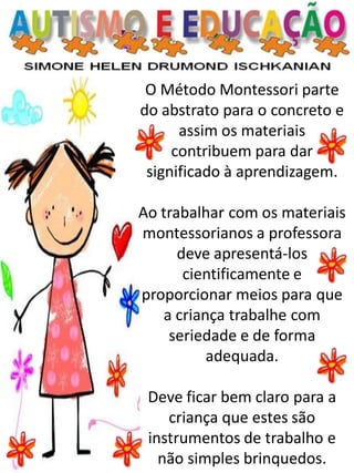 O Método Montessori parte do abstrato para o concreto e assim os materiais contribuem para dar significado à aprendizagem. 
Ao trabalhar com os materiais montessorianos a professora deve apresentá-los cientificamente e proporcionar meios para que a criança trabalhe com seriedade e de forma adequada. 
Deve ficar bem claro para a criança que estes são instrumentos de trabalho e não simples brinquedos.  