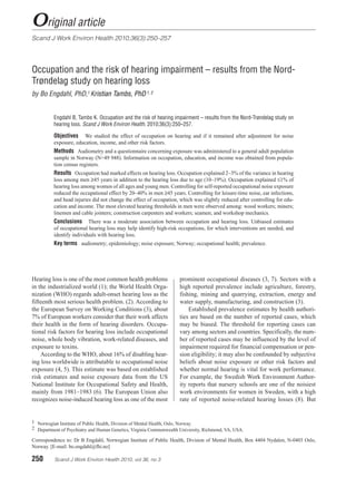 Original article
Scand J Work Environ Health 2010;36(3):250–257




Occupation and the risk of hearing impairment – results from the Nord-
Trøndelag study on hearing loss
by Bo Engdahl, PhD,1 Kristian Tambs, PhD 1, 2


          Engdahl B, Tambs K. Occupation and the risk of hearing impairment – results from the Nord-Trøndelag study on
          hearing loss. Scand J Work Environ Health. 2010;36(3):250–257.

          Objectives    We studied the effect of occupation on hearing and if it remained after adjustment for noise
          e
          ­ xposure, education, income, and other risk factors.
          Methods Audiometry and a questionnaire concerning exposure was administered to a general adult population
          sample in Norway (N=49 948). Information on occupation, education, and income was obtained from popula-
          tion census registers.
          Results Occupation had marked effects on hearing loss. Occupation explained 2–3% of the variance in hearing
          loss among men ≥45 years in addition to the hearing loss due to age (10–19%). Occupation explained ≤1% of
          hearing loss among women of all ages and young men. Controlling for self-reported occupational noise exposure
          reduced the occupational effect by 20–40% in men ≥45 years. Controlling for leisure-time noise, ear infections,
          and head injuries did not change the effect of occupation, which was slightly reduced after controlling for edu-
          cation and income. The most elevated hearing thresholds in men were observed among: wood workers; miners;
          linemen and cable jointers; construction carpenters and workers; seamen; and workshop mechanics.
          Conclusions     There was a moderate association between occupation and hearing loss. Unbiased estimates
          of occupational hearing loss may help identify high-risk occupations, for which interventions are needed, and
          identify individuals with hearing loss.
          Key terms audiometry; epidemiology; noise exposure; Norway; occupational health; prevalence.




Hearing loss is one of the most common health problems               prominent occupational diseases (3, 7). Sectors with a
in the industrialized world (1); the World Health Orga-              high reported prevalence include agriculture, forestry,
nization (WHO) regards adult-onset hearing loss as the               fishing, mining and quarrying, extraction, energy and
fifteenth most serious health problem. (2). According to             water supply, manufacturing, and construction (3).
the European Survey on Working Conditions (3), about                     Established prevalence estimates by health authori-
7% of European workers consider that their work affects              ties are based on the number of reported cases, which
their health in the form of hearing disorders. Occupa-               may be biased. The threshold for reporting cases can
tional risk factors for hearing loss include occupational            vary among sectors and countries. Specifically, the num-
noise, whole body vibration, work-related diseases, and              ber of reported cases may be influenced by the level of
exposure to toxins.                                                  impairment required for financial compensation or pen-
    According to the WHO, about 16% of disabling hear-               sion eligibility; it may also be confounded by subjective
ing loss worldwide is attributable to occupational noise             beliefs about noise exposure or other risk factors and
exposure (4, 5). This estimate was based on established              whether normal hearing is vital for work performance.
risk estimates and noise exposure data from the US                   For example, the Swedish Work Environment Author-
National Institute for Occupational Safety and Health,               ity reports that nursery schools are one of the noisiest
mainly from 1981–1983 (6). The European Union also                   work environments for women in Sweden, with a high
recognizes noise-induced hearing loss as one of the most             rate of reported noise-related hearing losses (8). But


1	 Norwegian Institute of Public Health, Division of Mental Health, Oslo, Norway.
2	 Department of Psychiatry and Human Genetics, Virginia Commonwealth University, Richmond, VA, USA.

Correspondence to: Dr B Engdahl, Norwegian Institute of Public Health, Division of Mental Health, Box 4404 Nydalen, N-0403 Oslo,
Norway. [E-mail: bo.engdahl@fhi.no]

250	      Scand J Work Environ Health 2010, vol 36, no 3
 