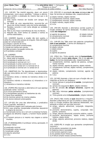 Curso Malba Tahan

10

C Prep AFA/EPCAr 2012 – L. Portuguesa

“Português ao seu alcance!”
Dixitque Dei: Fiat lux. Et facta est lux.(Gen 1:3)

250 exercícios de análise sintática

122. (UM-SP) "Na manhã seguinte, desci um pouco
amargurado, outro pouco satisfeito." Indique a alternativa que contém o predicado do mesmo tipo que o do
período acima:
a) Esta injúria merecia ser lavada com sangue dos
inimigos.
b) Na tarde de uma segunda-feira, anunciei-lhe um
pouco de minha tristeza, outro de minha satisfação.
c) Recebeu convicto e com certa afeição as verdades
do filósofo.
d) Mas eu era moço à semelhança de meu tio Neves.
e) Naquele dia, eram tantos os castelos e tantos os
sonhos esboroados...
123. (UNIMEP) Quando a oração não tem sujeito, o
verbo fica na terceira pessoa do singular. Esta afirmação
pode ser comprovada em:
a) Chegou o pacote de livros.
b) Existe muita gente amedrontada.
c) Ainda há criança sem escola.
d) Não procede a acusação contra ele.
e) É proibida a entrada.
124. (UNIMEP)
I - Paulo está adoentado.
II - Paulo está no hospital.
a) O predicado é verbal em I e II
b) O predicado é nominal em I e I
c) O predicado é verbo-nominal em I e II
d) O predicado é verbal em I e nominal em II
e) O predicado é nominal em I e verbal em II
125. (OBJETIVO) Em "Se descobrissem a desmoralização que reina dentro de mim", temos, respectivamente,
verbos:
a) transitivo direto e indireto d) transitivo direto e intransitivo
b) transitivo indireto e intransitivo e) intransitivo e intransitivo
c) intransitivo e transitivo indireto
126. (FCMPA-MG) Assinale a alternativa em que apareça
predicado verbo- nominal:
a) A chuva permanecia calma.
b) A tempestade assustou os habitantes da vila.
c) Paulo ficou satisfeito.
d) Os meninos saíram do cinema calados.
e) Os alunos estavam preocupados.
127. (UF-GO) Em uma das alternativas, o predicativo
inicia o período. Assinale-a:
a) A dificílima viagem será realizada pelo homem.
b) Em suas próprias inexploradas entranhas descobrirá
a alegria de conviver.
c) Humanizado tornou-se o sol com a presença humana.
d) Depois da dificílima viagem, o homem ficará satisfeito?
e) O homem procura a si mesmo nas viagens a outros
mundos.
128. (F-ARARAQUARA) O professor entrou apressado. O
destaque indica:
a) predicado nominal
b) predicado verbo-nominal
c) predicado verbal
d) adjunto adverbial
e) n.d.a

Prof. Fábio Mazziotti

129. (FCE-SP) A recordação da cena persegue-me até
hoje. Os termos em destaque são, respectivamente:
a) objeto indireto, objeto indireto
b) complemento nominal, objeto direto
c) complemento nominal, objeto indireto
d) objeto indireto, objeto direto
e) n.d.a
130. (FEI-SP) Assinale a alternativa correta quanto à
função sintática do termo destacado: "A aldeia era povoada de indígenas":
a) agente da passiva
b) complemento nominal
c) adjunto adverbial

d) objeto indireto
e) objeto direto

131. (UM-SP) Em "Não eram tais palavras compatíveis
com a sua posição", o termo em destaque é:
a) complemento nominal
b) objeto indireto
c) objeto direto
d) sujeito
e) agente da passiva
132. (FMU) Em: Tinha grande amor à humanidade /
As ruas foram lavadas pela chuva / Ele é rico em virtudes. Os termos destacados são, respectivamente:
a) complemento nominal, agente da passiva, complemento nominal
b) objeto indireto, agente da passiva, objeto indireto
c) complemento nominal, objeto indireto, complemento
nominal
d) objeto indireto, complemento nominal, agente da
passiva
e) n.d.a
133. (UF-MG) Assinale o item em que a função não corresponde ao termo em destaque:
a) Comer demais é prejudicial à saúde. (complemento
nominal)
b) Jamais me esquecerei de ti. (objeto indireto)
c) Ele foi cercado de amigos sinceros. (agente da
passiva)
d) Não tens interesse pelos estudos. (complemento
nominal)
e) Tinha grande amor à humanidade. (objeto indireto)
134. (PUCC) Não revelou o que descobrira a ninguém.
Assinale a alternativa em que se analisa a classe gramatical e a função sintática das palavras destacadas, respeitando a ordem em que elas ocorrem:
a) artigo, adjunto adnominal, conjunção integrante,
conectivo
b) pronome demonstrativo, sujeito, conjunção integrante, conectivo
c) artigo, adjunto adnominal, pronome relativo, sujeito
d) pronome demonstrativo, objeto direto, pronome
relativo, objeto direto
e) artigo, adjunto adnominal, pronome relativo, objeto
direto
135. (UEPG-PR) A oração que apresenta complemento
nominal é:
a) Os pobres necessitam de ajuda.
b) Sejamos úteis à sociedade.
c) Os homens aspiram à paz.
d) Os pedidos foram feitos por nós.
e) A leitura amplia nossos conhecimentos.

 