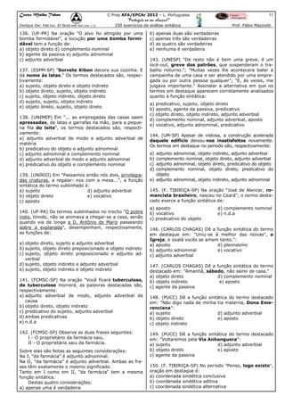 Curso Malba Tahan

11

C Prep AFA/EPCAr 2012 – L. Portuguesa

“Português ao seu alcance!”
Dixitque Dei: Fiat lux. Et facta est lux.(Gen 1:3)

250 exercícios de análise sintática

136. (UF-PR) Na oração "O alvo foi atingido por uma
bomba formidável", a locução por uma bomba formidável tem a função de:
a) objeto direto d) complemento nominal
b) agente da passiva e) adjunto adnominal
c) adjunto adverbial
137. (ESPM-SP) "Sorvete Kibon decora sua cozinha. E
dá nome às latas." Os termos destacados são, respectivamente:
a) sujeito, objeto direto e objeto indireto
b) objeto direto, sujeito, objeto indireto
c) sujeito, objeto indireto, objeto direto
d) sujeito, sujeito, objeto indireto
e) objeto direto, sujeito, objeto direto
138. (UNIMEP) Em "... as empregadas das casas saem
apressadas, de latas e garrafas na mão, para a pequena fila do leite", os termos destacados são, respectivamente:
a) adjunto adverbial de modo e adjunto adverbial de
matéria
b) predicativo do objeto e adjunto adnominal
c) adjunto adnominal e complemento nominal
d) adjunto adverbial de modo e adjunto adnominal
e) predicativo do objeto e complemento nominal
139. (UNIRIO) Em "Passamos então nós dois, privilegiadas criaturas, a regalar- nos com a mesa...", a função
sintática do termo sublinhado é:
a) sujeito
d) adjunto adverbial
b) objeto direto
e) vocativo
c) aposto
140. (UF-PA) Os termos sublinhados no trecho "O pobre
índio, tímido, não se animava a chegar-se a casa, senão
quando via de longe a D. Antônio de Mariz passeando
sobre a explanada", desempenham, respectivamente,
as funções de:
a) objeto direto, sujeito e adjunto adverbial
b) sujeito, objeto direto preposicionado e objeto indireto
c) sujeito, objeto direto preposicionado e adjunto adverbial
d) sujeito, objeto indireto e adjunto adverbial
e) sujeito, objeto indireto e objeto indireto
141. (FCMSC-SP) Na oração "Você ficará tuberculoso,
de tuberculose morrerá, as palavras destacadas são,
respectivamente:
a) adjunto adverbial de modo, adjunto adverbial de
causa
b) objeto direto, objeto indireto
c) predicativo do sujeito, adjunto adverbial
d) ambas predicativas
e) n.d.a
142. (FCMSC-SP) Observe as duas frases seguintes:
I - O proprietário da farmácia saiu.
II - O proprietário saiu da farmácia.
Sobre elas são feitas as seguintes considerações:
Na I, "da farmácia" é adjunto adnominal.
Na II, "da farmácia" é adjunto adverbial. Ambas as frases têm exatamente o mesmo significado.
Tanto em I como em II, "da farmácia" tem a mesma
função sintática.
Destas quatro considerações:
a) apenas uma é verdadeira

Prof. Fábio Mazziotti

b) apenas duas são verdadeiras
c) apenas três são verdadeiras
d) as quatro são verdadeiras
e) nenhuma é verdadeira
143. (UNESP) "De resto não é bem uma greve, é um
lock-out, greve dos patrões, que suspenderam o trabalho noturno."; "Muitas vezes lhe acontecera bater à
campainha de uma casa e ser atendido por uma empregada ou por outra pessoa qualquer"; "E, às vezes, me
julgava importante." Assinalar a alternativa em que os
termos em destaque aparecem corretamente analisados
quanto à função sintática:
a) predicativo, sujeito, objeto direto
b) aposto, agente da passiva, predicativo
c) objeto direto, objeto indireto, adjunto adverbial
d) complemento nominal, adjunto adverbial, aposto
e) vocativo, adjunto adnominal, predicativo
144. (UM-SP) Apesar de vistosa, a construção acelerada
daquele edifício deixou-nos insatisfeitos novamente.
Os termos em destaque no período são, respectivamente:
a)
b)
c)
d)

adjunto adnominal, objeto indireto, adjunto adverbial
complemento nominal, objeto direto, adjunto adverbial
adjunto adnominal, objeto direto, predicativo do objeto
complemento nominal, objeto direto, predicativo do
objeto
e) adjunto adnominal, objeto indireto, adjunto adnominal
145. (F. TIBIRIÇA-SP) Na oração "José de Alencar, romancista brasileiro, nasceu no Ceará", o termo destacado exerce a função sintática de:

a) aposto
b) vocativo
c) predicativo do objeto

d) complemento nominal
e) n.d.a

146. (CARLOS CHAGAS) Dê a função sintática do termo
em destaque em: "Uniu-se à melhor das noivas", a
Igreja, e oxalá vocês se amem tanto.":
a) aposto
d) pleonasmo
b) adjunto adnominal
e) vocativo
c) adjunto adverbial
147. (CARLOS CHAGAS) Dê a função sintática do termo
destacado em: "Amanhã, sábado, não sairei de casa."
a) objeto direto
d) complemento nominal
b) objeto indireto
e) aposto
c) agente da passiva
148. (PUCC) Dê a função sintática do termo destacado
em: "Não digo nada de minha tia materna, Dona Emerenciana":
a) sujeito
d) adjunto adverbial
b) objeto direto
e) aposto
c) objeto indireto
149. (PUCC) Dê a função sintática do termo destacado
em: "Voltaremos pela Via Anhanguera":
a) sujeito
d) adjunto adverbial
b) objeto direto
e) aposto
c) agente da passiva
150. (F. TIBIRIÇA-SP) No período "Penso, logo existo",
oração em destaque é:
a) coordenada sindética conclusiva
b) coordenada sindética aditiva
c) coordenada sindética alternativa

 