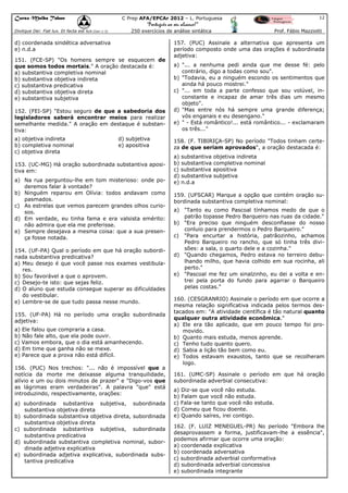 Curso Malba Tahan

C Prep AFA/EPCAr 2012 – L. Portuguesa

12

“Português ao seu alcance!”
Dixitque Dei: Fiat lux. Et facta est lux.(Gen 1:3)

250 exercícios de análise sintática

d) coordenada sindética adversativa
e) n.d.a
151. (FCE-SP) "Os homens sempre se esquecem de
que somos todos mortais." A oração destacada é:
a) substantiva completiva nominal
b) substantiva objetiva indireta
c) substantiva predicativa
d) substantiva objetiva direta
e) substantiva subjetiva
152. (FEI-SP) "Estou seguro de que a sabedoria dos
legisladores saberá encontrar meios para realizar
semelhante medida." A oração em destaque é substantiva:
a) objetiva indireta
b) completiva nominal
c) objetiva direta

d) subjetiva
e) apositiva

153. (UC-MG) Há oração subordinada substantiva apositiva em:
a) Na rua perguntou-lhe em tom misterioso: onde poderemos falar à vontade?
b) Ninguém reparou em Olívia: todos andavam como
pasmados.
c) As estrelas que vemos parecem grandes olhos curiosos.
d) Em verdade, eu tinha fama e era valsista emérito:
não admira que ela me preferisse.
e) Sempre desejava a mesma coisa: que a sua presença fosse notada.
154. (UF-PA) Qual o período em que há oração subordinada substantiva predicativa?
a) Meu desejo é que você passe nos exames vestibulares.
b) Sou favorável a que o aprovem.
c) Desejo-te isto: que sejas feliz.
d) O aluno que estuda consegue superar as dificuldades
do vestibular.
e) Lembre-se de que tudo passa nesse mundo.
155. (UF-PA) Há no período uma oração subordinada
adjetiva:
a) Ele falou que compraria a casa.
b) Não fale alto, que ela pode ouvir.
c) Vamos embora, que o dia está amanhecendo.
d) Em time que ganha não se mexe.
e) Parece que a prova não está difícil.
156. (PUC) Nos trechos: "... não é impossível que a
notícia da morte me deixasse alguma tranquilidade,
alívio e um ou dois minutos de prazer" e "Digo-vos que
as lágrimas eram verdadeiras". A palavra "que" está
introduzindo, respectivamente, orações:
a) subordinada substantiva subjetiva, subordinada
substantiva objetiva direta
b) subordinada substantiva objetiva direta, subordinada
substantiva objetiva direta
c) subordinada substantiva subjetiva, subordinada
substantiva predicativa
d) subordinada substantiva completiva nominal, subordinada adjetiva explicativa
e) subordinada adjetiva explicativa, subordinada substantiva predicativa

Prof. Fábio Mazziotti

157. (PUC) Assinale a alternativa que apresenta um
período composto onde uma das orações é subordinada
adjetiva:
a) "... a nenhuma pedi ainda que me desse fé: pelo
contrário, digo a todas como sou".
b) "Todavia, eu a ninguém escondo os sentimentos que
ainda há pouco mostrei."
c) "... em toda a parte confesso que sou volúvel, inconstante e incapaz de amar três dias um mesmo
objeto".
d) "Mas entre nós há sempre uma grande diferença;
vós enganais e eu desengano."
e) " - Está romântico!... está romântico... - exclamaram
os três..."
158. (F. TIBIRIÇA-SP) No período "Todos tinham certeza de que seriam aprovados", a oração destacada é:
a) substantiva objetiva indireta
b) substantiva completiva nominal
c) substantiva apositiva
d) substantiva subjetiva
e) n.d.a
159. (UFSCAR) Marque a opção que contém oração subordinada substantiva completiva nominal:
a) "Tanto eu como Pascoal tínhamos medo de que o
patrão topasse Pedro Barqueiro nas ruas da cidade."
b) "Era preciso que ninguém desconfiasse do nosso
conluio para prendermos o Pedro Barqueiro."
c) "Para encurtar a história, patrãozinho, achamos
Pedro Barqueiro no rancho, que só tinha três divisões: a sala, o quarto dele e a cozinha."
d) "Quando chegamos, Pedro estava no terreiro debulhando milho, que havia colhido em sua rocinha, ali
perto."
e) "Pascoal me fez um sinalzinho, eu dei a volta e entrei pela porta do fundo para agarrar o Barqueiro
pelas costas."
160. (CESGRANRIO) Assinale o período em que ocorre a
mesma relação significativa indicada pelos termos destacados em: "A atividade científica é tão natural quanto
qualquer outra atividade econômica."
a) Ele era tão aplicado, que em pouco tempo foi promovido.
b) Quanto mais estuda, menos aprende.
c) Tenho tudo quanto quero.
d) Sabia a lição tão bem como eu.
e) Todos estavam exaustos, tanto que se recolheram
logo.
161. (UMC-SP) Assinale o período em que há oração
subordinada adverbial consecutiva:
a) Diz-se que você não estuda.
b) Falam que você não estuda.
c) Fala-se tanto que você não estuda.
d) Comeu que ficou doente.
e) Quando saíres, irei contigo.
162. (F. LUIZ MENEGUEL-PR) No período "Embora lhe
desaprovassem a forma, justificavam-lhe a essência",
podemos afirmar que ocorre uma oração:
a) coordenada explicativa
b) coordenada adversativa
c) subordinada adverbial conformativa
d) subordinada adverbial concessiva
e) subordinada integrante

 