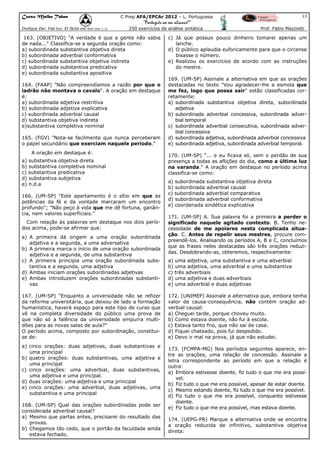 Curso Malba Tahan

13

C Prep AFA/EPCAr 2012 – L. Portuguesa

“Português ao seu alcance!”
Dixitque Dei: Fiat lux. Et facta est lux.(Gen 1:3)

250 exercícios de análise sintática

163. (OBJETIVO) "A verdade é que a gente não sabia
de nada..." Classifica-se a segunda oração como:
a) subordinada substantiva objetiva direta
b) subordinada adverbial conformativa
c) subordinada substantiva objetiva indireta
d) subordinada substantiva predicativa
e) subordinada substantiva apositiva
164. (FAAP) "Não compreendíamos a razão por que o
ladrão não montava o cavalo". A oração em destaque
é:
a) subordinada adjetiva restritiva
b) subordinada adjetiva explicativa
c) subordinada adverbial causal
d) substantiva objetiva indireta
e)substantiva completiva nominal
165. (FGV) "Nota-se facilmente que nunca perceberam
o papel secundário que exerciam naquele período."
A oração em destaque é:
a) substantiva objetiva direta
b) substantiva completiva nominal
c) substantiva predicativa
d) substantiva subjetiva
e) n.d.a
166. (UM-SP) "Este apartamento é o sítio em que as
potências da fé e da vontade marcaram um encontro
profundo"; "Não peço à vida que me dê fortuna, ganância, nem valores superficiais."
Com relação às palavras em destaque nos dois períodos acima, pode-se afirmar que:
a) A primeira dá origem a uma oração subordinada
adjetiva e a segunda, a uma adversativa
b) A primeira marca o início de uma oração subordinada
adjetiva e a segunda, de uma substantiva
c) A primeira principia uma oração subordinada substantiva e a segunda, uma adjetiva
d) Ambas iniciam orações subordinadas adjetivas
e) Ambas introduzem orações subordinadas substantivas
167. (UM-SP) "Enquanto a universidade não se refizer
da reforma universitária, que deixou de lado a formação
humanística, haverá espaço para este tipo de curso que
vê na completa diversidade do público uma prova de
que não só a falência da universidade empurra multidões para as novas salas de aula?"
O período acima, composto por subordinação, constituise de:
a) cinco orações: duas adjetivas, duas substantivas e
uma principal
b) quatro orações: duas substantivas, uma adjetiva e
uma principal
c) cinco orações: uma adverbial, duas substantivas,
uma adjetiva e uma principal.
d) duas orações: uma adjetiva e uma principal
e) cinco orações: uma adverbial, duas adjetivas, uma
substantiva e uma principal
168. (UM-SP) Qual das orações subordinadas pode ser
considerada adverbial causal?
a) Mesmo que partas antes, precisarei do resultado das
provas.
b) Chegamos tão cedo, que o portão da faculdade ainda
estava fechado.

Prof. Fábio Mazziotti

c) Já que possuo pouco dinheiro tomarei apenas um
lanche.
d) O público aplaudia euforicamente para que o circense
bisasse o número.
e) Realizou os exercícios de acordo com as instruções
do mestre.
169. (UM-SP) Assinale a alternativa em que as orações
destacadas no texto "Vou agradecer-lhe a esmola que
me fez, logo que possa sair" estão classificadas corretamente:
a) subordinada substantiva objetiva direta, subordinada
adjetiva
b) subordinada adverbial concessiva, subordinada adverbial temporal
c) subordinada adverbial consecutiva, subordinada adverbial concessiva
d) subordinada adjetiva, subordinada adverbial concessiva
e) subordinada adjetiva, subordinada adverbial temporal.
170. (UM-SP) "... e eu ficava só, sem o perdão de sua
presença a todas as aflições do dia, como a última luz
na varanda." A oração em destaque no período acima
classifica-se como:
a) subordinada substantiva objetiva direta
b) subordinada adverbial causal
c) subordinada adverbial comparativa
d) subordinada adverbial conformativa
e) coordenada sindética explicativa
171. (UM-SP) A. Sua palavra foi a primeira a perder o
significado naquele agitado contexto. B. Tenho necessidade de me apoiares nesta complicada situação. C. Antes de repelir seus mestres, procure compreendê-los. Analisando os períodos A, B e C, concluímos
que as frases neles destacadas são três orações reduzidas. Desdobrando-as, obteremos, respectivamente:
a) uma adjetiva, uma substantiva e uma adverbial
b) uma adjetiva, uma adverbial e uma substantiva
c) três adverbiais
d) uma adjetiva e duas adverbiais
e) uma adverbial e duas adjetivas
172. (UNIMEP) Assinale a alternativa que, embora tenha
valor de causa-consequência, não contém oração adverbial causal:
a) Cheguei tarde, porque choveu muito.
b) Como estava doente, não fui à escola.
c) Estava tanto frio, que não saí de casa.
d) Fiquei chateado, pois fui despedido.
e) Devo ir mal na prova, já que não estudei.
173. (FCMPA-MG) Nos períodos seguintes aparece, entre as orações, uma relação de concessão. Assinale a
letra correspondente ao período em que a relação é
outra:
a) Embora estivesse doente, fiz tudo o que me era possível.
b) Fiz tudo o que me era possível, apesar de estar doente.
c) Mesmo estando doente, fiz tudo o que me era possível.
d) Fiz tudo o que me era possível, conquanto estivesse
doente.
e) Fiz tudo o que me era possível, mas estava doente.
174. (UEPG-PR) Marque a alternativa onde se encontra
a oração reduzida de infinitivo, substantiva objetiva
direta:

 