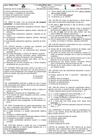Curso Malba Tahan

14

C Prep AFA/EPCAr 2012 – L. Portuguesa

“Português ao seu alcance!”
250 exercícios de análise sintática

Dixitque Dei: Fiat lux. Et facta est lux.(Gen 1:3)

a) Tenho esperança de seres aprovado.
b) Ao chegar, o candidato foi ovacionado.
c) Nada me impedirá de ir embora.
d) Recomendo-te seres paciente.
e) n.d.a
175. (FMU) No texto: "Um se encarrega de comprar
camarões", a oração destacada é uma:
a) subordinada substantiva completiva nominal, reduzida de gerúndio
b) subordinada substantiva objetiva direta, reduzida de
infinitivo
c) subordinada substantiva subjetiva, reduzida de gerúndio
d) subordinada substantiva objetiva indireta, reduzida
de infinitivo
e) subordinada substantiva apositiva, reduzida de infinitivo
176. (UM-SP) Assinale o período que contenha uma
oração reduzida com valor de adjetivo:
a) O ônibus parou na rua transversal para assustar
passageiros.
b) Correndo assustado, o menino foi chamar o guarda.
c) Os garotos vestindo camisetas velhas reclamavam
apenas uma penca de bananas meio amassadas.
d) Faça das entranhas coração para obter, um dia, a
rara felicidade dos humanos.
e) Moleques de carrinho dirigiram-se a várias direções,
atropelando-se uns aos outros.
177. (FUVEST) "Maria das Dores entra e vai abrir o comutador. Detenho-a: não quero luz." Os dois pontos (:)
usados acima estabelecem uma relação de subordinação
entre as orações. Que tipo de subordinação?
a) temporal
b) final
c) causal

d) concessiva
e) conclusiva

178. (CESGRANRIO) Assinale a opção em que a vírgula
está empregada para separar dois termos que possuem
a mesma função na frase:
a) "Minhas senhoras, seu Mendonça pintou o diabo enquanto viveu."
b) "Respeitei o engenho do Dr. Magalhães, juiz."
c) "E fui mostrar ao ilustre hóspede a serraria, o descaroçador e o estábulo."
d) "Depois da morte do Mendonça, derrubei a cerca ..."
e) "Não obstante essa propaganda, as dificuldades surgiram."
179. (FGV) "Considerando as razões apresentadas, penso, que a solicitação será deferida." Nesse texto, uma
das vírgulas separa erradamente:
a) A oração principal e a oração subordinada objetiva
direta
b) O sujeito e o objeto indireto
c) O predicativo e a oração subordinada objetiva indireta
d) O predicativo do sujeito e o gerúndio
e) A oração subordinada adverbial causal e a oração
principal
180. (PUC-RIO) Aponte a opção em que a expressão
sublinhada não tem a mesma função sintática de "(...)
esses são os piores avarentos!"
a) "Era uma hora da noite."
b) "(...)! balbuciei trêmulo e frio de susto".

Prof. Fábio Mazziotti

c) "Pouco depois estava junta de mim, calma, risonha,
sem a menor fadiga."
d) "... se ela fosse uma cadeira?"
e) "A senhora o é, D. Emília!"
181. (UF-MG) Em todas as alternativas, o termo destacado está corretamente classificado, exceto em:
a) Ele sabia o que ignorava e não se atrevia a julgar
tudo. (sujeito)
b) O padeiro ofereceu-lhe alguma coisa e perguntou
amavelmente o que havia de novo. (objeto direto)
c) Eu não sei que mal me faz essa mulher com seu
rosto à Botticelli (adjunto adnominal)
d) É um sentimento perfeitamente imbecil, de que até
hoje não me pude libertar. (objeto indireto)
e) Era um galope para a riqueza, em que se atropelava
a todos, os amigos e inimigos. (adjunto adverbial)
182. (UM-SP) Assinale a alternativa em que o pronome
se está apassivando o verbo:
a) Tempo não se mede pelos ponteiros do relógio, mas
pelo vácuo da comunicação entre amigos.
b) Ao entrar no recinto novo da confeitaria, muitos clientes se sentiam enleados com o local de conhecida
modéstia.
c) Vão-se embora os mais coloridos sonhos com a chegada de um só momento de maturidade.
d) Esqueceu-se dos fardos diários, enquanto olhava
para a inexpressiva lista dos pratos do dia.
e) Precisa-se de muita calma e jeito para o consolo de
um singular amigo.
183. (UM-SP) Uma das alternativas apresenta o pronome reflexivo se:
a) "Capitu deixou-se fitar e examinar." (Machado de
Assis)
b) Voltarei cedo se quiseres.
c) Queixou-se das questões do concurso.
d) Alugam-se apartamentos.
c) Precisa-de de pedreiros.
184. (PUC-RJ) Dentre as palavras sublinhadas abaixo,
apenas uma tem a mesma função sintática de hoje em
"O hoje é aquela lixeira de bem aventurança (...)".
a) "(...) onde o tempo tem outra dimensão, (...)".
b) "(...) é um tempo rural e agrícola, (...) ".
c) "(...) todas as aflições e encargos são de um amanhã
que custará muito a chegar".
d) "(...) tinha até uma certa graça viver nessa nova
dimensão, (...)".
e) "(...) Até hoje nenhuma daquelas tesouras funcionou
mais, (...)".
185. (FCMPA-MG) "O herdeiro, longe de compadecer-se,
sorriu e, por esmola, atirou-lhe três grãos de milho." O
se na oração acima é:
a) índice de indeterminação do sujeito
b) pronome apassivador
c) pronome reflexivo
d) partícula de realce
e) parte integrante do verbo
(UM-SP) As questões 186 e 187 referem-se ao texto
seguinte. Leia-o atentamente antes de respondê-las: "Muito bom dia, senhora, / Que nessa janela está; / sabe
dizer se é possível / algum trabalho encontrar?"

 