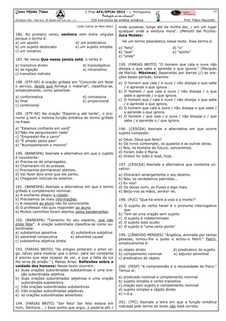 Curso Malba Tahan

15

C Prep AFA/EPCAr 2012 – L. Portuguesa

“Português ao seu alcance!”
Dixitque Dei: Fiat lux. Et facta est lux.(Gen 1:3)

250 exercícios de análise sintática
(João Cabral de Melo Neto)

186. No primeiro verso, senhora vem entre vírgulas
porque o termo é:
a) um aposto
d) um predicativo
b) um sujeito deslocado
e) um sujeito simples
c) um vocativo
187. No verso Que nessa janela está, o verbo é:
a) transitivo direto
b) de ligação
c) transitivo indireto

d) transobjetivo
e) intransitivo

188. (ETF-SP) A oração grifada em "Concordo em fazer
o serviço, desde que forneça o material", classifica-se,
sintaticamente, como adverbial:
a) conformativa
b) final
c) condicional

d) concessiva
e) proporcional

189. (ETF-SP) Na oração "Esperei-o até tarde", o pronome o tem a mesma função sintática do termo grifado
na frase:
a) "Estamos confiante em você"
b)"Não me perguntaram nada"
c) "Emprestei-lhe o carro"
d) "É amado pelos pais"
e) "Acompanharam o menino"
190. (BANESPA) Assinale a alternativa em que o sujeito
é inexistente:
a) Precisa-se de empregados.
b) Chamaram-no às pressas.
c) Precisamos permanecer atentos.
d) Vai fazer dois anos que ele partiu.
e) Chegaram notícias do exterior.
191. (BANESPA) Assinale a alternativa em que o termo
grifado é complemento nominal:
a) A enchente alagou a cidade.
b) Precisamos de mais informações.
c) A resposta ao aluno não foi convincente.
d) O professor não quis responder ao aluno.
e) Muitos caminhos foram abertos pelos bandeirantes.
192. (BANESPA) "Tamanho foi seu espanto, que não
pôde falar". A oração sublinhada classifica-se como subordinada:
a) substantiva apositiva
d) substantiva subjetiva
b) adverbial consecutiva
e) adverbial causal
c) substantiva objetiva direta

Prof. Fábio Mazziotti

onde quisesse, longe até da minha dor, / em um lugar
qualquer onde a ventura mora". (Menotti del Picchia:
Juca Mulato)
Há um termo pleonástico nesse texto. Esse termo é:
a) "feliz"
b) "que"
c) "onde"

d) "o"
e) "sonho"

195. (FARIAS BRITO) "O homem que cala e ouve não
dissipa o que sabe e aprende o que ignora." (Marquês
de Maricá: Máximas) Separando por barras (/) as orações desse período, teremos:
a) O homem que cala / e ouve / não dissipa o que sabe
/ e aprende o que ignora .
b) O homem / que cala e ouve / não dissipa / o que
sabe e aprende / o que ignora.
c) O homem que / cala e ouve / não dissipa o que sabe
/ e aprende o que ignora.
d) O homem que cala e ouve / não dissipa o que sabe /
e aprende o que ignora.
e) O homem / que cala / e ouve / não dissipa o / que
sabe / e aprende o / que ignora.
196. (CESCEA) Assinale a alternativa em que ocorre
sujeito composto:
a) Deus, Deus que farei?
b) Os livros contemplei, os quadros e as outras obras.
c) Nós, os homens do futuro, venceremos.
d) Foram João e Maria.
e) Ontem foi João e José, hoje.
197. (CESCEA) Assinale a alternativa que contenha vocativo:
a) Choraram amargamente o seu destino.
b) Nós, os verdadeiros patriotas...
c) Eu vou!
d) Os doces comi, as frutas e algo mais.
e) Beijo-vos as mãos, senhor rei.
198. (PUC) "Que há entre a vida e a morte?"
a) O sujeito do verbo haver é o pronome interrogativo
que
b) Tem-se uma oração sem sujeito
c) O sujeito é indeterminado
d) O sujeito está oculto
e) O sujeito é "uma certa ponte"
199. (CÂNDIDO MENDES) "Angélica, animada por tantas
pessoas, tomou-lhe o pulso e achou-o febril." Febril,
sintaticamente é:

193. (FARIAS BRITO) "Os antigos pintaram o amor cego, talvez para mostrar que o amor, para ser constante
é preciso que seja incapaz de ver, e que a falta de luz
lhe sirva de prisão." ( Matias Aires: Reflexões sobre a
vaidade dos homens) Nesse texto ocorrem:
a) duas orações subordinadas substantivas e uma oração subordinada adjetiva
b) duas orações subordinadas adjetivas e uma oração
subordinada substantiva
c) três orações subordinadas substantivas
d) três orações subordinadas adjetivas
e) só orações subordinadas adverbiais

a) objeto direto
b) complemento nominal
c) predicativo do objeto

194. (FARIAS BRITO) "Ser feliz! Ser feliz estava em
mim, Senhora... / Esse sonho que ergui, o poderia pôr /

201. (TFC) Assinale a letra em que a função sintática
indicada pelo termo do texto não está correta:

d) predicativo do sujeito
e) adjunto adverbial

200. (FESP) "A compreensão é a necessidade do fraco."
Temos aí:
a) predicado nominal e complemento nominal
b) sujeito simples e verbo transitivo
c) oração sem sujeito e complemento nominal
d) sujeito simples e objeto direto
e) n.d.a

 