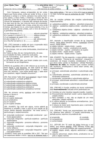 Curso Malba Tahan

16

C Prep AFA/EPCAr 2012 – L. Portuguesa

“Português ao seu alcance!”
Dixitque Dei: Fiat lux. Et facta est lux.(Gen 1:3)

250 exercícios de análise sintática

Com franqueza, estava arrependido de ter vindo.
Agora que ficava preso, ardia por andar lá fora, e recapitulava o campo e o morro, pensava nos outros meninos vadios, o Chico Telha, o Américo, o Carlos das Escadinhas, a fina flor do bairro e do gênero humano. Para
cúmulo de desespero, vi através das vidraças da escola,
no claro azul do céu, por cima do morro do Livramento,
um papagaio de papel, alto e largo, preso de uma corda
imensa, que bojava no ar, uma cousa soberba. E eu na
escola, sentado, pernas unidas, com o livro de leitura e
a gramática nos joelhos.
a) com franqueza (l. 1) .................... adjunto adverbial
b) o campo e o morro (l. 2) .............. objetos diretos
c) um papagaio de papel (l.5)............ sujeito
d) alto e largo (l. 5) ........................ adj. adnominais
e) a fina flor do bairro (l. 3) ............. aposto
202. (TFC) Assinale a opção em que a supressão da(s)
vírgula(s) não altera o sentido da frase:
a) As crianças, com as caras lambuzadas, divertiram-se
à beça.
b) Todos os dias, ele sai, tranquilamente, de casa.
c) O trabalho foi feito, conforme você pediu.
d) Os funcionários, que querem sair cedo, vão iniciar
logo seu trabalho.
e) Os filhos do seu João, que foram criados com a avó,
formaram-se em Engenharia.
(MACK) As questões 203 e 204 referem-se ao trecho do
texto Morte e vida Severina, de João Cabral de Mello
Neto. Leia-o atentamente para respondê-las: "- Muito
bom dia, senhora, / que nessa janela está; / sabe dizer
se é possível / algum trabalho encontrar?"
203. Nos versos "sabe dizer se é possível / algum trabalho encontrar?", a oração grifada é:
a) subordinada substantiva subjetiva
b) subordinada substantiva objetiva direta
c) subordinada substantiva objetiva indireta
d) subordinada substantiva predicativa
e) subordinada substantiva completiva nominal
204. No primeiro verso, senhora vem entre vírgulas
porque o termo é:
a) um aposto
b) um sujeito deslocado
c) um predicativo
d) um vocativo
e) um sujeito simples
205. (FUVEST) "Se você sair agora, nunca saberá se
dissemos a verdade a eles e qual foi sua reação ao se
verem diante daquela descoberta." No texto acima a
partícula se é, respectivamente:
a) conjunção condicional - conjunção condicional - partícula apassivadora
b) conjunção integrante - partícula expletiva - partícula
apassivadora
c) conjunção integrante - pronome reflexivo - pronome
reflexivo
d) conjunção condicional - conjunção integrante - pronome reflexivo
e) conjunção condicional - conjunção integrante - partícula apassivadora
(FUVEST) Texto para as questões 206 e 207: "Sei que
me esperavas desde o início / que eu te dissesse hoje o

Prof. Fábio Mazziotti

meu canto solene, / Sei que a única alma que eu possuo
/ é mais numerosa que os cardumes do mar." (Jorge de
Lima)
206. As orações grifadas são orações subordinadas,
respectivamente:
a) substantiva subjetiva - adjetiva - adverbial consecutiva
b) adjetiva - substantiva objetiva direta - adverbial consecutiva
c) substantiva objetiva direta - adjetiva - adverbial comparativa
d) adjetiva - substantiva subjetiva - adverbial correlativa
e) substantiva predicativa - adjetiva - adverbial consecutiva
207. Assinale a classificação correta de te (segundo
verso), única alma (terceiro verso), numerosa (quarto
verso), nessa ordem:
a) objeto indireto - objeto direto - sujeito
b) objeto direto - sujeito - predicativo do sujeito
c) objeto indireto - sujeito - predicativo do sujeito
d) objeto direto - objeto direto - sujeito
e) objeto indireto - objeto direto - sujeito
208. (FUVEST) "Ao dia seguinte, o vigia solitário recolocou a tabuleta: "Precisa-se de operários", enquanto o
construtor, de braços cruzados, amaldiçoava a chuva
que devia estar caindo no Nordeste." (Aníbal Machado,
Cadernos de João) As orações cujos núcleos verbais
são recolocou, amaldiçoava e devia estar caindo, são,
respectivamente:
a) principal, subordinada adverbial e subordinada adjetiva
b) subordinada adverbial, subordinada adverbial e subordinada substantiva
c) coordenada, coordenada e subordinada adjetiva
d) principal, subordinada adverbial e subordinada substantiva
e) principal, coordenada e subordinada adverbial
209. (TRE-MG) A função sintática do termo sublinhado
está incorretamente indicada entre parênteses em:
a) Cometeu-se uma injustiça naquela ocasião. (sujeito)
b) Provavelmente deveriam existir outros depoimentos.
(objeto direto)
c) Para combater o mal, não se dispõe de um meio
adequado. (objeto indireto)
d) A vitória deixará os torcedores animadíssimos. (predicativo do objeto)
e) A leitura do texto será importante para o seminário.
(complemento nominal)
210. (TRE-MG) "Ainda que argumentasse com eficiência, optamos pelo silêncio." A oração subordinada, no
período acima, exprime circunstância de:
a) proporção
b) consequência
c) conformidade

d) condição
e)concessão

211. (ETF-SP) Em "O casal de índios levou-os a sua
aldeia, que estava deserta, onde ofereceu frutas aos
convidados", os termos grifados são respectivamente:
a) sujeito, objeto direto, adjunto adnominal e objeto
indireto
b) adjunto adnominal, objeto direto, predicativo do sujeito e objeto indireto

 