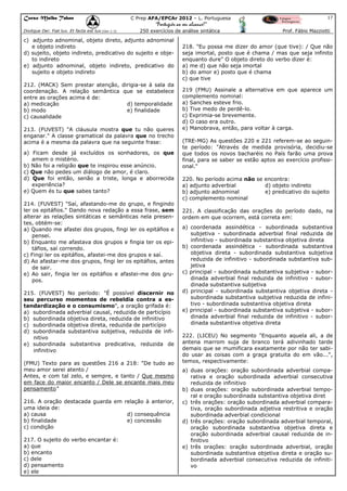 Curso Malba Tahan

C Prep AFA/EPCAr 2012 – L. Portuguesa

17

“Português ao seu alcance!”
Dixitque Dei: Fiat lux. Et facta est lux.(Gen 1:3)

250 exercícios de análise sintática

c) adjunto adnominal, objeto direto, adjunto adnominal
e objeto indireto
d) sujeito, objeto indireto, predicativo do sujeito e objeto indireto
e) adjunto adnominal, objeto indireto, predicativo do
sujeito e objeto indireto
212. (MACK) Sem prestar atenção, dirigia-se à sala da
coordenação. A relação semântica que se estabelece
entre as orações acima é de:
a) medicação
d) temporalidade
b) modo
e) finalidade
c) causalidade
213. (FUVEST) "A cláusula mostra que tu não queres
enganar." A classe gramatical da palavra que no trecho
acima é a mesma da palavra que na seguinte frase:
a) Ficam desde já excluídos os sonhadores, os que
amem o mistério.
b) Não foi a religião que te inspirou esse anúncio.
c) Que não pedes um diálogo de amor, é claro.
d) Que foi então, senão a triste, longa e aborrecida
experiência?
e) Quem és tu que sabes tanto?
214. (FUVEST) "Saí, afastando-me do grupo, e fingindo
ler os epitáfios." Dando nova redação a essa frase, sem
alterar as relações sintáticas e semânticas nela presentes, obtém-se:
a) Quando me afastei dos grupos, fingi ler os epitáfios e
pensei.
b) Enquanto me afastava dos grupos e fingia ter os epitáfios, saí correndo.
c) Fingi ler os epitáfios, afastei-me dos grupos e saí.
d) Ao afastar-me dos grupos, fingi ler os epitáfios, antes
de sair.
e) Ao sair, fingia ler os epitáfios e afastei-me dos grupos.
215. (FUVEST) No período: "É possível discernir no
seu percurso momentos de rebeldia contra a estandardização e o consumismo", a oração grifada é:
a) subordinada adverbial causal, reduzida de particípio
b) subordinada objetiva direta, reduzida de infinitivo
c) subordinada objetiva direta, reduzida de particípio
d) subordinada substantiva subjetiva, reduzida de infinitivo
e) subordinada substantiva predicativa, reduzida de
infinitivo
(FMU) Texto para as questões 216 a 218: "De tudo ao
meu amor serei atento /
Antes, e com tal zelo, e sempre, e tanto / Que mesmo
em face do maior encanto / Dele se encante mais meu
pensamento"
216. A oração destacada guarda em relação à anterior,
uma ideia de:
a) causa
d) consequência
b) finalidade
e) concessão
c) condição
217. O sujeito do verbo encantar é:
a) que
b) encanto
c) dele
d) pensamento
e) ele

Prof. Fábio Mazziotti

218. "Eu possa me dizer do amor (que tive): / Que não
seja imortal, posto que é chama / mas que seja infinito
enquanto dure" O objeto direto do verbo dizer é:
a) me d) que não seja imortal
b) do amor e) posto que é chama
c) que tive
219 (FMU) Assinale a alternativa em que aparece um
complemento nominal:
a) Sanches esteve frio.
b) Tive medo de perdê-lo.
c) Exprimia-se brevemente.
d) O caso era outro.
e) Manobrava, então, para voltar à carga.
(TRE-MG) As questões 220 e 221 referem-se ao seguinte período: "Através de medida provisória, decidiu-se
que todos os novos bacharéis no País farão uma prova
final, para se saber se estão aptos ao exercício profissional."
220. No período acima não se encontra:
a) adjunto adverbial
d) objeto indireto
b) adjunto adnominal
e) predicativo do sujeito
c) complemento nominal
221. A classificação das orações do período dado, na
ordem em que ocorrem, está correta em:
a) coordenada assindética - subordinada substantiva
subjetiva - subordinada adverbial final reduzida de
infinitivo - subordinada substantiva objetiva direta
b) coordenada assindética - subordinada substantiva
objetiva direta - subordinada substantiva subjetiva
reduzida de infinitivo - subordinada substantiva subjetiva
c) principal - subordinada substantiva subjetiva - subordinada adverbial final reduzida de infinitivo - subordinada substantiva subjetiva
d) principal - subordinada substantiva objetiva direta subordinada substantiva subjetiva reduzida de infinitivo - subordinada substantiva objetiva direta
e) principal - subordinada substantiva subjetiva - subordinada adverbial final reduzida de infinitivo - subordinada substantiva objetiva direta
222. (LICEU) No segmento "Enquanto aquela ali, a de
antena marrom suja de branco terá adivinhado tarde
demais que se mumificara exatamente por não ter sabido usar as coisas com a graça gratuita do em vão...",
temos, respectivamente:
a) duas orações: oração subordinada adverbial comparativa e oração subordinada adverbial consecutiva
reduzida de infinitivo
b) duas orações: oração subordinada adverbial temporal e oração subordinada substantiva objetiva diret
c) três orações: oração subordinada adverbial comparativa, oração subordinada adjetiva restritiva e oração
subordinada adverbial condicional
d) três orações: oração subordinada adverbial temporal,
oração subordinada substantiva objetiva direta e
oração subordinada adverbial causal reduzida de infinitivo
e) três orações: oração subordinada adverbial, oração
subordinada substantiva objetiva direta e oração subordinada adverbial consecutiva reduzida de infinitivo

 