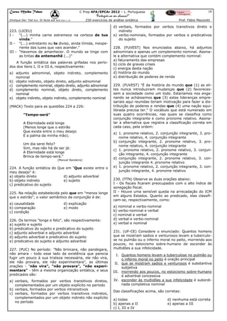 Curso Malba Tahan

18

C Prep AFA/EPCAr 2012 – L. Portuguesa

“Português ao seu alcance!”
Dixitque Dei: Fiat lux. Et facta est lux.(Gen 1:3)

250 exercícios de análise sintática

223. (LICEU)
I"(...) minha carne estremece na certeza de tua
vinda."
II - "(...) entretanto eu te diviso, ainda tímida, inexperiente das luzes que vais acender."
III - "Havemos de amanhecer. O mundo se tinge com
as tintas da antemanhã (...)"
A função sintática das palavras grifadas nos períodos dos itens I, II e III é, respectivamente:
a) adjunto adnominal, objeto indireto, complemento
nominal
b) objeto indireto, objeto direto, adjunto adnominal
c) complemento nominal, objeto direto, adjunto adnominal
d) complemento nominal, objeto direto, complemento
nominal
e) objeto indireto, objeto indireto, complemento nominal
(MACK) Texto para as questões 224 a 226:
"Tempo-será"
A Eternidade está longe
(Menos longe que o estirão
Que existe entre o meu desejo
E a palma da minha mão).
Um dia serei feliz?
Sim, mas não há de ser já:
A Eternidade está longe
Brinca de tempo-será."
(Manuel Bandeira)

224. A função sintática do Que em "Que existe entre o
meu desejo" é:
a) objeto direto
d) adjunto adverbial
b) objeto indireto
e) sujeito
c) predicativo do sujeito
225. Na relação estabelecida pelo que em "menos longe
que o estirão", o valor semântico da conjunção é de:
a) causalidade
b) comparação
c) condição

d) explicação
e) modo

226. Os termos "longe e feliz", são respectivamente:
a) sujeito e sujeito
b) predicativo do sujeito e predicativo do sujeito
c) adjunto adverbial e adjunto adverbial
d) adjunto adverbial e predicativo do sujeito
e) predicativo do sujeito e adjunto adverbial
227. (PUC) No período: "Não brincara, não pandegara,
não amara - todo esse lado da existência que parecia
fugir um pouco à sua tristeza necessária, ele não vira,
ele não provara, ele não experimentara", as últimas
orações - "não vira", "não provara", "não experimentara" - têm a mesma organização sintática, e seus
predicados são:
a) verbais, formados por verbos transitivos diretos,
complementados por um objeto explícito no período
b) verbais, formados por verbos intransitivos
c) verbais, formados por verbos transitivos indiretos,
complementados por um objeto indireto não explícito
no período

Prof. Fábio Mazziotti

d) verbais, formados por verbos transitivos direto e
indireto
e) verbo-nominais, formados por verbos e predicativos
do sujeito
228. (FUVEST) Nos enunciados abaixo, há adjuntos
adnominais e apenas um complemento nominal. Assinale a alternativa que contém complemento nominal:
a) faturamento das empresas
b) ciclo de graves crises
c) energia desta nação
d) história do mundo
e) distribuição de poderes de renda
229. (FUVEST) "É da história do mundo que (1) as elites nunca introduziram mudanças que (2) favorecessem a sociedade como um todo. Estaríamos nos enganando se achássemos que (3) estas lideranças empresariais aqui reunidas teriam motivação para fazer a distribuição de poderes e rendas que (4) uma nação equilibrada precisa ter." O vocábulo que está numerado em
suas quatro ocorrências, nas quais se classifica como
conjunção integrante e como pronome relativo. Assinalar a alternativa que registra a classificação correta em
cada caso, pela ordem:
a) 1. pronome relativo, 2. conjunção integrante, 3. pronome relativo, 4. conjunção integrante
b) conjunção integrante, 2. pronome relativo, 3. pronome relativo, 4. conjunção integrante
c) 1. pronome relativo, 2. pronome relativo, 3. conjunção integrante, 4. conjunção integrante
d) conjunção integrante, 2. pronome relativo, 3. conjunção integrante 4. pronome relativo
e) 1. pronome relativo, 2. conjunção integrante, 3. conjunção integrante, 4. pronome relativo
230. (TTN) Observe as duas orações abaixo:
I - Os fiscais ficaram preocupados com o alto índice de
sonegação fiscal.
II - Houve uma sensível queda na arrecadação do ICM
em alguns Estados. Quanto ao predicado, elas classificam-se, respectivamente, como:
a) nominal e verbo-nominal
b) verbo-nominal e verbal
c) nominal e verbal
d) verbal e verbo-nominal
e) verbal e nominal
231. (UF-CE) Considere o enunciado: Quantos homens
que se mostram sadios e venturosos levam a tuberculose no pulmão ou o inferno moral no peito, morrendo aos
poucos, no estoicismo sobre-humano de esconder às
multidões a sua infelicidade.
I. Quantos homens levam a tuberculose no pulmão ou
o inferno moral no peito é oração principal
II. que se mostram sadios e venturosos é substantiva
subjetiva
III. morrendo aos poucos, no estoicismo sobre-humano
é adverbial concessiva
IV. esconder às multidões a sua infelicidade é subordinada completiva nominal
Das classificações acima, são corretas:
a) todas
b) apenas a II
c) I, III e IV

d) nenhuma está correta
e) apenas a III

 