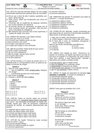 Curso Malba Tahan

19

C Prep AFA/EPCAr 2012 – L. Portuguesa

“Português ao seu alcance!”
250 exercícios de análise sintática

Dixitque Dei: Fiat lux. Et facta est lux.(Gen 1:3)

232. (ITA) Em qual dos períodos abaixo há uma oração
subordinada adverbial que expressa ideia de concessão?
a) Diz-se que a obra de arte é aberta; possibilita, portanto, várias leituras.
b) Pode criticar, desde que fundamente sua crítica em
argumentos.
c) Tamanhas são as exigências da pesquisa científica,
que muitos desistem de realizá-la.
d) Os animais devem ser adestrados, ao passo que os
seres humanos devem ser educados, visto que possuem a faculdade de inteligência.
e) Não obstante haja concluído dois cursos superiores, é
incapaz de redigir uma carta.
233. (OMECE-SP) Assinale o que objeto indireto:
a) A casa que você viu é minha.
b) O homem que trabalha vence na vida.
c) Que aconteceu com você?
d) O cargo a que aspiras é nobre.
e) O rapaz que chegou é meu conhecido.
234. (BB) No provérbio “Antes tarde do que nunca”:
a) Existe oração coordenada
b) Há um único substantivo
c) Não há oração, apenas frase nominal
d) O sujeito está oculto
e) Há dois adjetivos
235. (UF-SC) Numere a 2ª coluna de acordo com a 1ª ,
estabelecendo a correspondência entre as palavras grifadas e os termos da oração:
coluna 1
1. "Que diz você, mano Bento?"
2. "... meu tio Ildefonso, então simples padre, farejavame cônego".
3. "... e certamente os dizia com muita graça".
4. Aqui foram-se botões.
5. Crianças e velhos são úteis à Pátria.
(
(
(
(
(

)
)
)
)
)

coluna 2
sujeito simples
aposto
vocativo
complemento nominal
objeto direto

a) 2, 5, 1, 4, 3
b) 2, 5, 3, 4, 1
c) 4, 2, 3, 5 ,1

Prof. Fábio Mazziotti

d) pronome reflexivo
e) pronome possessivo
238. (OBJETIVO) No período "É necessário que todos se
esforcem ", a oração destacada é:
a) substantiva objetiva direta
b) substantiva objetiva indireta
c) substantiva completiva nominal
d) substantiva subjetiva
e) substantiva predicativa
239. (FCMSC-SP) Por definição, oração coordenada que
seja desprovida de conectivo é denominada assindética.
Observando os períodos seguintes:
I. Não caía um galho, não balançava uma folha.
II. O filho chegou, a filha saiu, mas a mãe nem notou.
III. O fiscal deu o sinal, os candidatos entregaram a
prova. Acabara o exame.
Nota-se que existe coordenação assindética em:
a) I apenas
d) I e III
b) II apenas
e) nenhum deles
c) III apenas
240. (MACK) Com relação ao texto: "Examinei-a enquanto me mostrava um tapete que tecera nos dias em
que ficou no hospital. E a fulgurante? Os olhos continuavam bem abertos, a boca descontraída." Assinale a
alternativa que contém a análise errada:
a) em que tecera, que é o objeto direto
b) ficou no hospital é um predicado verbal
c) descontraída é predicativo do objeto
d) continuavam bem abertos é um predicado nominal
e) me em me mostrava é objeto indireto
241. (MACK) "A reação do adversário foi tamanha que
assustou o campeão." A oração em destaque é:
a) subordinada adverbial causal
b) coordenada sindética explicativa
c) subordinada adverbial consecutiva
d) subordinada adverbial concessiva
e) subordinada adjetiva explicativa

(MACK) Texto para as questões 242 e 243:
d) 3, 2, 4, 5, 1
e) 4, 2, 1, 5, 3

236. (TRE-RJ) "todos os animais sejam em princípio
iguais perante a lei, conquanto alguns sejam mais iguais
que outros". Das alterações processadas na oração sublinhada, aquele que, além de apresentar substancial
mudança de sentido, se classifica diferentemente das
demais:
a) malgrado alguns sejam mais iguais
b) posto que alguns sejam mais iguais
c) a menos que alguns sejam mais iguais
d) não obstante alguns sejam mais iguais
e) a despeito de alguns sejam mais iguais
237. (ETF-SP) Na oração "Contam-se casos curiosos
sobre os índios", o se é:
a) pronome pessoal oblíquo
b) índice de indeterminação do sujeito
c) pronome apassivador

"Pássaro"
Aquilo que ontem cantava
já não canta.
Morreu de uma flor na boca:
não de espinho na garganta
Ele amava a água sem sede,
e, em verdade,
tendo asas, fitava o tempo,
livre de necessidade.
Não foi desejo ou imprudência:
não foi nada.
E o dia toca em silêncio
a desventura causada.
Se acaso isso é desventura:
ir-se a vida
sobre uma rosa tão bela,
por uma tênue ferida.
(Cecília Meirelles)

 