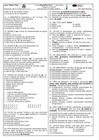 Curso Malba Tahan

2

C Prep AFA/EPCAr 2012 – L. Portuguesa

“Português ao seu alcance!”
Dixitque Dei: Fiat lux. Et facta est lux.(Gen 1:3)

250 exercícios de análise sintática

d) Ria-se de seu próprio retrato.
e) Precisa-se de um dicionário.
14. (U-UBERLÂNDIA) Classifique o "se" na frase: "Ele
queixou-se dos maus tratos recebidos".
a) partícula integrante do verbo
b) conjunção condicional
c) pronome apassivador
d) conjunção integrante
e) símbolo de indeterminação do sujeito
15. (EPCAR) O se é índice de indeterminação do sujeito
na frase:
a) Não se ouvia o sino.
b) Assiste-se a espetáculos degradantes.
c) Alguém se arrogava o direito de gritar.
d) Perdeu-se um cão de estimação.
e) Não mais se falsificará tua assinatura.
16. (EPCAR) O se é pronome apassivador em:
a) Precisa-se de uma secretária.
b) Proibiram-se as aulas.
c) Assim se vai ao fim do mundo.
d) Nada conseguiria, se não fosse esforçado.
e) Eles se propuseram um acordo.
17. (SANTA CASA) A palavra "se" é conjunção integrante (por introduzir oração subordinada substantiva
objetiva direta) em qual das orações seguintes?
a) Ele se mordia de ciúmes pelo patrão.
b) A Federação arroga-se o direito de cancelar o jogo.
c) O aluno fez-se passar por doutor.
d) Precisa-se de operários.
e) Não sei se o vinho está bom.
18. (EPCAR) Em relação à função da partícula se, numere a segunda de acordo com a primeira e depois assinale a numeração correta:
1. Partícula apassivadora
2. Índice de indeterminação do sujeito
3. Objeto direto reflexivo
4. Objeto indireto
5. Conjunção
6. Partícula de realce
(
(
(
(
(
(

)
)
)
)
)
)

Veja se falta alguém.
"Vai-se a primeira pomba despertada..."
Daqui se assiste ao desfile.
Ele arroga-se o direito de reclamar.
Ainda se ouvem gemidos.
A jovem olhava-se no espelho.

a) 5, 4, 2, 6, 1, 3
b) 5, 6, 2, 4, 1, 3
c) 2 ,6, 5, 1, 4, 3

d) 5, 6, 2, 1, 3, 4
e) 2, 6, 5, 4, 1, 3

19. (UF-SC) No período "Avistou o pai, que caminhava
para a lavoura", a palavra que classifica-se morfologicamente como:
a) conjunção subordinativa integrante
b) pronome relativo
c) conjunção subordinativa final
d) partícula expletiva
e) conjunção subordinativa causal
20. (FTM-ARACAJU) Das expressões sublinhadas abaixo,
com as ideias de tempo ou lugar, a única que tem a
função sintática do adjunto adverbial é:
a) "Já ouvi os poetas de Aracaju"

Prof. Fábio Mazziotti

b) "atravessar os subúrbios escuros e sujos"
c) "passar a noite de inverno debaixo da ponte"
d) "Queria agora caminhar com os ladrões pela noite"
e) "sentindo no coração as pancadas dos pés das mulheres da noite"
21. (BB) "Ande ligeiro, Pedro".
a) sujeito
d) aposto
b) objeto direto
e) adjunto
c) vocativo
22. (UC-MG) A classificação dos verbos sublinhados,
quanto à predicação, foi feita corretamente em:
a) "Não nos olhou o rosto. A vergonha foi enorme." transitivo direto e indireto
b) "Procura insistentemente perturbar-me a memória." - transitivo direto
c) "Fiquei, durante as férias, no sítio de meus avós." de ligação
d) "Para conseguir o prêmio, Mário reconheceu-nos
imediatamente." - transitivo indireto
e) "Ela nos encontrará, portanto é só fazer o pedido."
- transitivo indireto
23. (UF-UBERLÂNDIA) "Ele observou-a e achou aquele
gesto feio, grosseiro, masculinizado." Os termos
sublinhados são:
a) predicativos do objeto
d) objetos diretos
b) predicativos do sujeito
e) adj adverbiais de modo
c) adjuntos adnominais
24. (UF-UBERLÂNDIA) "Lembro-me de que ele só usava
camisas brancas." A oração sublinhada é:
a) subordinada substantiva completiva nominal
b) subordinada substantiva objetiva indireta
c) subordinada substantiva predicativa
d) subordinada substantiva subjetiva
e) subordinada substantiva objetiva direta
25. (FMU) Na passagem: "O receio é substituído pelo
pavor, pelo respeito, pela emoção que emudece e
paralisa." Os termos sublinhados são:
a) complementos nominais; orações subordinadas adverbiais concessivas, coordenadas entre si
b) adjuntos adnominais; orações subordinadas adverbiais comparativas
c) agentes da passiva; orações subordinadas adjetivas,
coordenadas entre si
d) objetos diretos; orações subordinadas adjetivas,
coordenadas entre si
e) objetos indiretos; orações subordinadas adverbiais
comparativas
26. (FMU) Observe os termos sublinhados na passagem:
"O rio vai às margens. Vem com força de açude arrombado." Os termos sublinhados são, respectivamente:
a) predicativo do sujeito e adjunto adnominal de modo
b) adjunto adverbial de modo e adjunto adnominal
c) adjunto adverbial de lugar e adjunto adverbial de
modo
d) adjunto adverbial de modo e objeto indireto
e) adjunto adverbial de lugar e complemento nominal
27. (UF-GO) Neste período "não bate para cortar", a
oração "para cortar" em relação a "não bate", é:
a) a causa
d) a explicação
b) o modo
e) a finalidade
c) a consequência

 