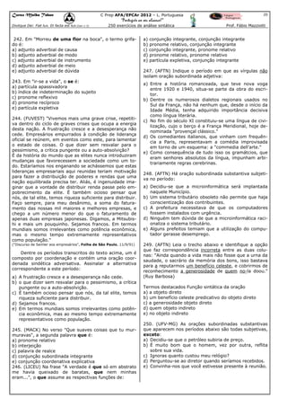 Curso Malba Tahan

20

C Prep AFA/EPCAr 2012 – L. Portuguesa

“Português ao seu alcance!”
Dixitque Dei: Fiat lux. Et facta est lux.(Gen 1:3)

250 exercícios de análise sintática

242. Em "Morreu de uma flor na boca", o termo grifado é:
a) adjunto adverbial de causa
b) adjunto adverbial de modo
c) adjunto adverbial de instrumento
d) adjunto adverbial de meio
e) adjunto adverbial de dúvida
243. Em "ir-se a vida", o se é:
a) partícula apassivadora
b) índice de indeterminação do sujeito
c) pronome reflexivo
d) pronome recíproco
e) partícula expletiva
244. (FUVEST) "Vivemos mais uma grave crise, repetitiva dentro do ciclo de graves crises que ocupa a energia
desta nação. A frustração cresce e a desesperança não
cede. Empresários empurrados à condição de liderança
oficial se reúnem, em eventos como este, para lamentar
o estado de coisas. O que dizer sem resvalar para o
pessimismo, a crítica pungente ou a auto-absolvição?
É da história do mundo que as elites nunca introduziram
mudanças que favorecessem a sociedade como um todo. Estaríamos nos enganando se achássemos que estas
lideranças empresariais aqui reunidas teriam motivação
para fazer a distribuição de poderes e rendas que uma
nação equilibrada precisa ter. Aliás, é ingenuidade imaginar que a vontade de distribuir renda passe pelo empobrecimento da elite. É também ocioso pensar que
nós, de tal elite, temos riqueza suficiente para distribuir.
Faço sempre, para meu desânimo, a soma do faturamento das nossas mil maiores e melhores empresas, e
chego a um número menor do que o faturamento de
apenas duas empresas japonesas. Digamos, a Mitsubishi e mais um pouquinho. Sejamos francos. Em termos
mundiais somos irrelevantes como potência econômica,
mas o mesmo tempo extremamente representativos
como população."
("Discurso de Semler aos empresários", Folha de São Paulo, 11/9/91)

Dentre os períodos transcritos do texto acima, um é
composto por coordenação e contém uma oração coordenada sindética adversativa. Assinalar a alternativa
correspondente a este período:
a) A frustração cresce e a desesperança não cede.
b) o que dizer sem resvalar para o pessimismo, a crítica
pungente ou a auto-absolvição.
c) É também ocioso pensar que nós, da tal elite, temos
riqueza suficiente para distribuir.
d) Sejamos francos.
e) Em termos mundiais somos irrelevantes como potência econômica, mas ao mesmo tempo extremamente
representativos como população.
245. (MACK) No verso "Que suaves coisas que tu murmuravas", a segunda palavra que é:
a) pronome relativo
b) interjeição
c) palavra de realce
d) conjunção subordinada integrante
e) conjunção coordenativa explicativa
246. (LICEU) Na frase "A verdade é que só em abstrato
me havia queixado de baratas, que nem minhas
eram...", o que assume as respectivas funções de:

Prof. Fábio Mazziotti

a) conjunção integrante, conjunção integrante
b) pronome relativo, conjunção integrante
c) conjunção integrante, pronome relativo
d) pronome relativo, pronome relativo
e) partícula expletiva, conjunção integrante
247. (AFTN) Indique o período em que as vírgulas não
isolam oração subordinada adjetiva:
a) Entre a história romanceada, que teve nova voga
entre 1920 e 1940, situa-se parte da obra do escritor.
b) Dentre os numerosos dialetos regionais usados no
Sul da França, não há nenhum que, desde o início da
Idade Média, tenha adquirido importância decisiva
como língua literária.
c) No fim do século XI constituiu-se uma língua de civilização, cujo o berço é a França Meridional, hoje denominada "provençal clássico."
d) Os comediantes italianos, que vinham com frequência a Paris, representavam a comédia improvisada
em torno de um esquema: a "commedia dell’arte."
e) Como consequência de tudo isso os gramátcios, que
eram senhores absolutos da língua, impunham arbitrariamente regras cerebrinas.
248. (AFTN) Há oração subordinada substantiva subjetiva no período:
a) Decidiu-se que a microinformática será implantada
naquele Município.
b) Um sistema tributário obsoleto não permite que haja
conscientização dos contribuintes.
c) A prefeitura necessitava de que os computadores
fossem instalados com urgência.
d) Ninguém tem dúvida de que a microinformática racionaliza o sistema tributário.
e) Alguns prefeitos temiam que a utilização do computador gerasse desemprego.
249. (AFTN) Leia o trecho abaixo e identifique a opção
que faz correspondência incorreta entre as duas colunas: "Ainda quando a vida mais não fosse que a urna da
saudade, o sacrário da memória dos bons, isso bastava
para a reputarmos um benefício celeste, e cobrirmos de
reconhecimento a generosidade de quem no-la doou."
(Ruy Barbosa)
Termos destacados Função sintática da oração
a) a objeto direto
b) um benefício celeste predicativo do objeto direto
c) a generosidade objeto direto
d) quem objeto indireto
e) no objeto indireto
250. (UFV-MG) As orações subordinadas substantivas
que aparecem nos períodos abaixo são todas subjetivas,
exceto:
a) Decidiu-se que o petróleo subiria de preço.
b) É muito bom que o homem, vez por outra, reflita
sobre sua vida.
c) Ignoras quanto custou meu relógio?
d) Perguntou-se ao diretor quando seríamos recebidos.
e) Convinha-nos que você estivesse presente à reunião.

 