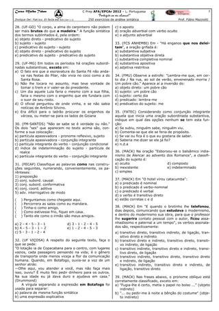 Curso Malba Tahan

3

C Prep AFA/EPCAr 2012 – L. Portuguesa

“Português ao seu alcance!”
Dixitque Dei: Fiat lux. Et facta est lux.(Gen 1:3)

250 exercícios de análise sintática

28. (UF-GO) "O corpo, a alma do carpinteiro não podem
ser mais brutos do que a madeira." A função sintática
dos termos sublinhados é, pela ordem:
a) objeto direto - predicativo do sujeito
b) sujeito - sujeito
c) predicativo do sujeito - sujeito
d) objeto direto - predicativo do sujeito
e) predicativo do sujeito - predicativo do sujeito
29. (UF-MG) Em todos os períodos há orações subordinadas substantivas, exceto em:
a) O fato era que a escravatura do Santa Fé não andava nas festas do Pilar, não vivia no coco como a do
Santa Rosa.
b) Não lhe tocara no assunto, mas teve vontade de
tomar o trem e ir valer-se do presidente.
c) Um dia aquele Lula faria o mesmo com a sua filha,
faria o mesmo com o engenho que ele fundara com
o suor de seu rosto.
d) O oficial perguntou de onde vinha, e se não sabia
notícias de Antônio Silvino.
e) Era difícil para o ladrão procurar os engenhos da
várzea, ou meter-se para os lados de Goiana
30. (FM-SANTOS) "Não se sabe se é verdade ou não."
Os dois "ses" que aparecem no texto acima são, conforme a sua colocação:
a) partícula apassivadora - pronome reflexivo, sujeito
b) partícula apassivadora - conjunção integrante
c) partícula integrante do verbo - conjunção condicional
d) índice de indeterminação do sujeito - partícula de
realce
e) partícula integrante do verbo - conjunção integrante
31. (FECAP) Classifique as palavras como nas construções seguintes, numerando, convenientemente, os parênteses:
1) preposição
2) conj. subord. causal
3) conj. subord. conformativa
4) conj. coord. aditiva
5) adv. interrogativo de modo
(
(
(
(
(

)
)
)
)
)

Perguntamos como chegaste aqui.
Percorrera as salas como eu mandara.
Tinha-o como amigo.
Como estivesse frio, fiquei em casa.
Tanto ele como o irmão são meus amigos.

a) 2 - 4 - 5 - 3 - 1
b) 4 - 5 - 3 - 1 – 2
c) 5 - 3 - 1 - 2 - 4

d) 3 - 1 - 2 - 4 - 5
e) 1 - 2 - 4 - 5 - 3

32. (UF VIÇOSA) A respeito do seguinte texto, faça o
que se pede:
"O lotação ia de Copacabana para o centro, com lugares
vazios, cada passageiro pensando na vida; é o gênero
de transporte onde menos viceja a flor da comunicação
humana. Quando, em Botafogo, ouvia-se a voz de um
senhor atrás:
—Olhe aqui, vou atender a você, mas não faça mais
isso, ouviu? É muito feio pedir dinheiro para os outros.
Na sua idade eu já dava duro e ajudava em casa."
(Drummond)
A vírgula separando a expressão em Botafogo foi
usada para separar:
a) palavra de mesma função sintática
b) uma expressão explicativa

Prof. Fábio Mazziotti

c) o aposto
d) oração adverbial com verbo oculto
e) o adjunto adverbial
33. (FCS ANHEMBI) Em - "Há enganos que nos deleitam", a oração grifada é:
a) substantiva subjetiva
b) substantiva objetiva direta
c) substantiva completiva nominal
d) substantiva apositiva
e) adjetiva restritiva
34. (FMU) Observe a estrofe: "Lembra-me que, em certo dia / Na rua, ao sol de verão, envenenado morria /
Um pobre cão." Aparece aí a inversão do:
a) objeto direto: um pobre cão
b) sujeito: um pobre cão
c) sujeito: certo dia
d) predicado: lembra-me
e) predicativo do sujeito: me
35. (FATEC) Considerando como conjunção integrante
aquela que inicia uma oração subordinada substantiva,
indique em qual das opções nenhum se tem esta função:
a) Se subiu, ninguém sabe, ninguém viu.
b) Comenta-se que ele se feria de propósito.
c) Se vai ou fica é o que eu gostaria de saber.
d) Saberia me dizer se ele já foi?
e) n.d.a
36. (MACK) Na oração "Esboroou-se o balsâmico indianismo de Alencar ao advento dos Romanos", a classificação do sujeito é:
a) oculto
d) composto
b) inexistente
e) indeterminado
c) simples
37. (MACK) Em "O hotel virou catacumba":
a) o predicado é nominal
b) o predicado é verbo-nominal
c) o predicado é verbal
d) o verbo é transitivo direto
e) estão corretas c e d
38. (MACK) Em "E quando o brotinho lhe telefonou,
dias depois, comunicando que estudava o modernismo,
e dentro do modernismo sua obra, para que o professor
lhe sugerira contato pessoal com o autor, ficou assanhadíssimo e paternal a um tempo", os verbos assinalados são, respectivamente:
a) transitivo direto, transitivo indireto, de ligação, transitivo direto e indireto
b) transitivo direto e indireto, transitivo direto, transitivo indireto, de ligação
c) transitivo indireto, transitivo direto e indireto, transitivo direto, de ligação
d) transitivo indireto, transitivo direto, transitivo direto
e indireto, de ligação
e) transitivo indireto, transitivo direto e indireto, de
ligação, transitivo direto
39. (MACK) Nas frases abaixo, o pronome oblíquo está
corretamente classificado, exceto em:
a) "Fugia-lhe é certo, metia o papel no bolso ..." (objeto
indireto)
b) "... ou pedir-me à noite a bênção do costume" (objeto indireto)

 