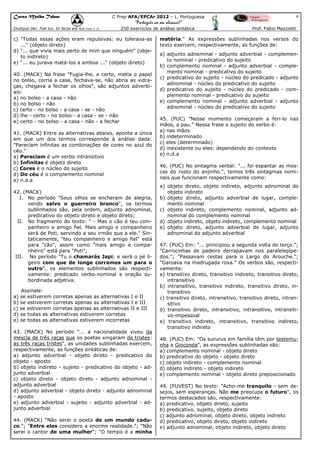 Curso Malba Tahan

4

C Prep AFA/EPCAr 2012 – L. Portuguesa

“Português ao seu alcance!”
Dixitque Dei: Fiat lux. Et facta est lux.(Gen 1:3)

250 exercícios de análise sintática

c) "Todas essas ações eram repulsivas: eu tolerava-as
..." (objeto direto)
d) "... que vivia mais perto de mim que ninguém" (objeto indireto)
e) "... eu jurava matá-los a ambos ..." (objeto direto)
40. (MACK) Na frase "Fugia-lhe, e certo, metia o papel
no bolso, corria a casa, fechava-se, não abria as vidraças, chegava a fechar os olhos", são adjuntos adverbiais:
a) no bolso - a casa - não
b) no bolso - não
c) certo - no bolso - a casa - se - não
d) lhe - certo - no bolso - a casa - se - não
e) certo - no bolso - a casa - não - a fechar
41. (MACK) Entre as alternativas abaixo, aponte a única
em que um dos termos corresponde à análise dada:
"Pareciam infinitas as combinações de cores no azul do
céu."
a) Pareciam é um verbo intransitivo
b) Infinitas é objeto direto
c) Cores é o núcleo do sujeito
d) Do céu é o complemento nominal
e) n.d.a
42. (MACK)
I. No período "Seus olhos se encheram de alegria,
vendo salvo o guerreiro branco", os termos
sublinhados são, pela ordem, adjunto adnominal,
predicativo do objeto direto e objeto direto;
II. No fragmento do texto: " - Mas o cão é teu companheiro e amigo fiel. Mais amigo e companheiro
será de Poti, servindo a seu irmão que a ele." Sintaticamente, "teu companheiro e amigo fiel" está
para "cão", assim como "mais amigo e companheiro" está para "Poti";
III. No período "Tu o chamarás Japi; e será o pé ligeiro com que de longe corramos um para o
outro", os elementos sublinhados são respectivamente: predicado verbo-nominal e oração subordinada adjetiva.
Assinale:
a) se estiverem corretas apenas as alternativas I e II
b) se estiverem corretas apenas as alternativas I e III
c) se estiverem corretas apenas as alternativas II e III
d) se todas as alternativas estiverem corretas
e) se todas as alternativas estiverem incorretas
43. (MACK) No período "... a nacionalidade viveu da
mescla de três raças que os poetas xingaram de tristes:
as três raças tristes", as unidades sublinhadas exercem,
respectivamente, as funções sintáticas de:
a) adjunto adverbial - objeto direto - predicativo do
objeto - aposto
b) objeto indireto - sujeito - predicativo do objeto - adjunto adverbial
c) objeto direto - objeto direto - adjunto adnominal adjunto adverbial
d) adjunto adverbial - objeto direto - adjunto adnominal
- aposto
e) adjunto adverbial - sujeito - adjunto adverbial - adjunto adverbial
44. (MACK) "Não serei o poeta de um mundo caduco."; "Entre eles considero a enorme realidade."; "Não
serei o cantor de uma mulher"; "O tempo é a minha

Prof. Fábio Mazziotti

matéria." As expressões sublinhadas nos versos do
texto exercem, respectivamente, as funções de:
a) adjunto adnominal - adjunto adverbial - complemento nominal - predicativo do sujeito
b) complemento nominal - adjunto adverbial - complemento nominal - predicativo do sujeito
c) predicativo do sujeito - núcleo do predicado - adjunto
adnominal - núcleo do predicativo do sujeito
d) predicativo do sujeito - núcleo do predicado - complemento nominal - predicativo do sujeito
e) complemento nominal - adjunto adverbial - adjunto
adnominal - núcleo do predicativo do sujeito
45. (PUC) "Nesse momento começaram a feri-lo nas
mãos, a pau." Nessa frase o sujeito do verbo é:
a) nas mãos
b) indeterminado
c) eles (determinado)
d) inexistente ou eles: dependendo do contexto
e) n.d.a
46. (PUC) No sintagma verbal: "... foi espantar as moscas do rosto do anjinho.", temos três sintagmas nominais que funcionam respectivamente como:
a) objeto direto, objeto indireto, adjunto adnominal do
objeto indireto
b) objeto direto, adjunto adverbial de lugar, complemento nominal
c) objeto indireto, complemento nominal, adjunto adnominal do complemento nominal
d) objeto indireto, objeto indireto, complemento nominal
e) objeto direto, adjunto adverbial de lugar, adjunto
adnominal do adjunto adverbial
47. (PUC) Em: "... principiou a segunda volta do terço.";
"Carrocinhas de padeiro derrapavam nos paralelepípedos."; "Passavam cestas para o Largo do Arouche.";
"Garoava na madrugada roxa." Os verbos são, respectivamente:
a) transitivo direto, transitivo indireto, transitivo direto,
intransitivo
b) intransitivo, transitivo indireto, transitivo direto, intransitivo
c) transitivo direto, intransitivo, transitivo direto, intransitivo
d) transitivo direto, intransitivo, intransitivo, intransitivo-impessoal
e) transitivo indireto, intransitivo, transitivo indireto,
transitivo indireto
48. (PUC) Em: "Os sururus em família têm por testemunha a Gioconda", as expressões sublinhadas são:
a) complemento nominal - objeto direto
b) predicativo do objeto - objeto direto
c) objeto indireto - complemento nominal
d) objeto indireto - objeto indireto
e) complemento nominal - objeto direto preposicionado
49. (FUVEST) No texto: "Acho-me tranquilo - sem desejos, sem esperanças. Não me preocupa o futuro", os
termos destacados são, respectivamente:
a) predicativo, objeto direto, sujeito
b) predicativo, sujeito, objeto direto
c) adjunto adnominal, objeto direto, objeto indireto
d) predicativo, objeto direto, objeto indireto
e) adjunto adnominal, objeto indireto, objeto direto

 