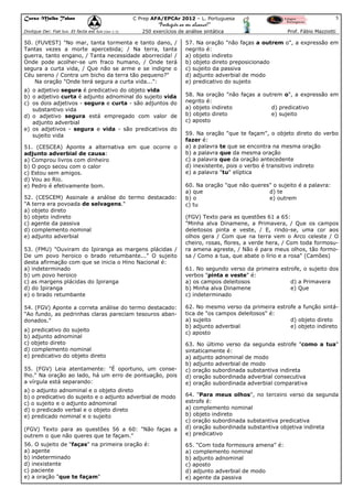 Curso Malba Tahan

5

C Prep AFA/EPCAr 2012 – L. Portuguesa

“Português ao seu alcance!”
Dixitque Dei: Fiat lux. Et facta est lux.(Gen 1:3)

250 exercícios de análise sintática

50. (FUVEST) "No mar, tanta tormenta e tanto dano, /
Tantas vezes a morte apercebida; / Na terra, tanta
guerra, tanto engano, / Tanta necessidade aborrecida! /
Onde pode acolher-se um fraco humano, / Onde terá
segura a curta vida, / Que não se arme e se indigne o
Céu sereno / Contra um bicho da terra tão pequeno?"
Na oração "Onde terá segura a curta vida...":
a) o adjetivo segura é predicativo do objeto vida
b) o adjetivo curta é adjunto adnominal do sujeito vida
c) os dois adjetivos - segura e curta - são adjuntos do
substantivo vida
d) o adjetivo segura está empregado com valor de
adjunto adverbial
e) os adjetivos - segura e vida - são predicativos do
sujeito vida
51. (CESCEA) Aponte a alternativa em que ocorre o
adjunto adverbial de causa:
a) Comprou livros com dinheiro
b) O poço secou com o calor
c) Estou sem amigos.
d) Vou ao Rio.
e) Pedro é efetivamente bom.
52. (CESCEM) Assinale a análise do termo destacado:
"A terra era povoada de selvagens."
a) objeto direto
b) objeto indireto
c) agente da passiva
d) complemento nominal
e) adjunto adverbial
53. (FMU) "Ouviram do Ipiranga as margens plácidas /
De um povo heroico o brado retumbante..." O sujeito
desta afirmação com que se inicia o Hino Nacional é:
a) indeterminado
b) um povo heroico
c) as margens plácidas do Ipiranga
d) do Ipiranga
e) o brado retumbante
54. (FGV) Aponte a correta análise do termo destacado:
"Ao fundo, as pedrinhas claras pareciam tesouros abandonados."
a) predicativo do sujeito
b) adjunto adnominal
c) objeto direto
d) complemento nominal
e) predicativo do objeto direto
55. (FGV) Leia atentamente: "É oportuno, um conselho." Na oração ao lado, há um erro de pontuação, pois
a vírgula está separando:
a) o adjunto adnominal e o objeto direto
b) o predicativo do sujeito e o adjunto adverbial de modo
c) o sujeito e o adjunto adnominal
d) o predicado verbal e o objeto direto
e) predicado nominal e o sujeito

Prof. Fábio Mazziotti

57. Na oração "não faças a outrem o", a expressão em
negrito é:
a) objeto indireto
b) objeto direto preposicionado
c) sujeito da passiva
d) adjunto adverbial de modo
e) predicativo do sujeito
58. Na oração "não faças a outrem o", a expressão em
negrito é:
a) objeto indireto
d) predicativo
b) objeto direto
e) sujeito
c) aposto
59. Na oração "que te façam", o objeto direto do verbo
fazer é:
a) a palavra te que se encontra na mesma oração
b) a palavra que da mesma oração
c) a palavra que da oração antecedente
d) inexistente, pois o verbo é transitivo indireto
e) a palavra "tu" elíptica
60. Na oração "que não queres" o sujeito é a palavra:
a) que
d) te
b) o
e) outrem
c) tu
(FGV) Texto para as questões 61 a 65:
"Minha alva Dinamene, a Primavera, / Que os campos
deleitosos pinta e veste, / E, rindo-se, uma cor aos
olhos gera / Com que na terra vem o Arco celeste / O
cheiro, rosas, flores, a verde hera, / Com toda formosura amena agreste, / Não é para meus olhos, tão formosa / Como a tua, que abate o lírio e a rosa" (Camões)
61. No segundo verso da primeira estrofe, o sujeito dos
verbos "pinta e veste" é:
a) os campos deleitosos
d) a Primavera
b) Minha alva Dinamene
e) Que
c) indeterminado
62. No mesmo verso da primeira estrofe a função sintática de "os campos deleitosos" é:
a) sujeito
d) objeto direto
b) adjunto adverbial
e) objeto indireto
c) aposto
63. No último verso da segunda estrofe "como a tua"
sintaticamente é:
a) adjunto adnominal de modo
b) adjunto adverbial de modo
c) oração subordinada substantiva indireta
d) oração subordinada adverbial consecutiva
e) oração subordinada adverbial comparativa

(FGV) Texto para as questões 56 a 60: "Não faças a
outrem o que não queres que te façam."

64. "Para meus olhos", no terceiro verso da segunda
estrofe é:
a) complemento nominal
b) objeto indireto
c) oração subordinada substantiva predicativa
d) oração subordinada substantiva objetiva indireta
e) predicativo

56. O sujeito de "faças" na primeira oração é:
a) agente
b) indeterminado
d) inexistente
c) paciente
e) a oração "que te façam"

65. "Com toda formosura amena" é:
a) complemento nominal
b) adjunto adnominal
c) aposto
d) adjunto adverbial de modo
e) agente da passiva

 