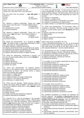 Curso Malba Tahan

6

C Prep AFA/EPCAr 2012 – L. Portuguesa

“Português ao seu alcance!”
Dixitque Dei: Fiat lux. Et facta est lux.(Gen 1:3)

250 exercícios de análise sintática

(FGV) Texto para as questões 66 a 68:
"Quem diz o que quer ouve o que não quer."
66. No trecho final do período "... que não quer", o
sujeito é:
a) que
d) você
b) ele
e) inexistente
c) o
67. Observe a palavra sublinhada: "Quem diz o que
quer ouve o que não quer." A função sintática dela é:
a) sujeito
d) predicativo
b) complemento nominal
e) objeto direto
c) partícula expletiva
68. Observe a palavra sublinhada: "Quem diz o que
quer ouve o que não quer." Sua função sintática é:
a) sujeito
d) aposto
b) objeto indireto
e) objeto direto
c) pronome relativo
69. (FGV) Leia atentamente: "Vi o acidente da estação." Na frase ao lado, a expressão sublinhada é ambígua, pois pode ser interpretada como:
a) objeto indireto ou adjunto adnominal
b) adjunto adverbial de modo ou predicativo do sujeito
c) predicativo do sujeito ou predicativo do objeto direto
d) adjunto adnominal ou adjunto adverbial
e) adjunto adverbial de tempo ou objeto indireto
70. (FGV) Em "Motoristas, mantenham à direita!", há
um erro de acentuação gráfica, pois o termo direita é:
a) objeto direto
b) objeto indireto
c) adjunto adnominal
d) adjunto adverbial de lugar
e) aposto do sujeito
71. (FGV) Leia atentamente: "O vigilante guardanoturno e o seu valente auxiliar, nunca esmoreceram no
cumprimento do dever." No período acima, a vírgula
está mal colocada, pois separa:
a) o sujeito e o objeto direto
b) o sujeito e o predicado
c) a oração principal e a oração subordinada
d) o sujeito e o seu adjunto adnominal
e) o predicado e o objeto direto
72. (FGV) Leia com atenção: "Nesta empresa, todos os
cargos que aspiro estão ocupados." Na frase acima, há
um erro de regência verbal, pois o verbo aspirar, neste
caso pede:
a) objeto direto
b) predicativo do sujeito
c) objeto indireto
d) oração subordinada substantiva subjetiva
e) adjunto adverbial de finalidade
73. (UM-SP) "Ó tu / Que és presidente / Do Conselho
Municipal / Se é que tens mulher e filhos, / Manda tapar
os buracos da / Rua dos Junquilhos. (Artur Azevedo) A
palavra que aparece duas vezes no texto com a seguinte classificação morfológica, respectivamente:
a) pronome relativo e partícula expletiva
b) partícula expletiva e pronome relativo
c) pronome relativo e conjunção integrante
d) conjunção integrante e pronome relativo
e) partícula expletiva e conjunção integrante

Prof. Fábio Mazziotti

74. (FGV) Leia atentamente: "A maior parte dos funcionários classificados no último concurso, optou pelo regime de tempo integral." Na frase acima, há um erro de
pontuação, pois a vírgula está separando de modo incorreto:
a) o sujeito e o predicado
b) o aposto e o objeto direto
c) o adjunto adnominal e o predicativo do sujeito
d) o sujeito e o predicativo do objeto direto
e) o objeto indireto e o complemento da agente da passiva
75. (FGV) Leia atentamente: "O funcionário referiu o
incidente a Diretoria. "Na frase acima, o termo a deve
levar um acento gráfico grave, pois Diretoria tem função de:
a) adjunto adverbial de finalidade
b) objeto direto
c) sujeito
d) adjunto adnominal preposicionado
e) objeto indireto
(FGV) Texto para as questões 76 a 79:
"Tomo a liberdade de perguntar a V. Exa. se as locuções
repolhudas do ilustre colega são parlamentares; e, se o
são, peço ainda a mercê de se me dizer onde se estudam aquelas farfalhices." (Camilo Castelo Branco)
76. "de perguntar a V. Exa." é oração subordinada:
a) substantiva objetiva indireta, reduzida de infinitivo
b) substantiva completiva nominal, reduzida de infinitivo
c) adverbial causal, reduzida de infinitivo
d) adjetiva explicativa, reduzida de infinitivo
e) substantiva apositiva
77. A oração "se as locuções repolhudas do ilustre colega são parlamentares", é:
a) subordinada substantiva objetiva direta
b) subordinada substantiva predicativa
c) subordinada adverbial causal
d) subordinada adverbial condicional
e) subordinada adverbial consecutiva
78. A oração "se o são" é:
a) subordinada substantiva objetiva direta
b) subordinada substantiva predicativa
c) subordinada adverbial consecutiva
d) subordinada adverbial causal
e) subordinada adverbial condicional
79. A oração "de se me dizer" é:
a) subordinada substantiva objetiva direta
b) subordinada substantiva objetiva indireta
c) subordinada adverbial condicional
d) subordinada substantiva apositiva
e) subordinada substantiva completiva nominal
80. (FUVEST) Classifique as orações em destaque do
período seguinte: "Ao analisar o desempenho da economia brasileira, os empresários afirmaram que os resultados eram bastante razoáveis, uma vez que a produção não aumentou, mas também não caiu."
a) principal, subordinada adverbial final
b) principal, subordinada substantiva objetiva direta
c) subordinada adverbial temporal, subordinada adjetiva
restritiva
d) subordinada adverbial temporal, subordinada objetiva
direta
e) subordinada adverbial temporal, subordinada substantiva subjetiva

 