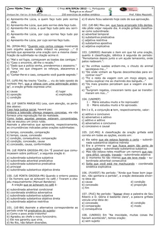 Curso Malba Tahan

8

C Prep AFA/EPCAr 2012 – L. Portuguesa

“Português ao seu alcance!”
250 exercícios de análise sintática

Dixitque Dei: Fiat lux. Et facta est lux.(Gen 1:3)

a) Apresento-lhe
dela.
b) Apresento-lhe
c) Apresento-lhe
so.
d) Apresento-lhe
ele.
e) Apresento-lhe

Lúcia, a quem faço tudo pelo sorriso

e) O aluno ficou sabendo hoje cedo de sua aprovação.

Lúcia, que pelo sorriso dela faço tudo.
Lúcia, a qual faço tudo pelo seu sorri-

102. (UE-BA) Meu pai, que havia arrancado três dentes,
não pôde viajar naquele dia. A oração grifada classificase como subordinada:
a) adverbial temporal
b) substantiva predicativa
c) adjetiva restritiva
d) substantiva apositiva
e) adjetiva explicativa

Lúcia, por cujo sorriso faço tudo por
Lúcia, por cujo sorriso faço tudo.

96. (EFOA-MG) "Quando vejo certos colegas mostrando
com orgulho aquela rodela imbecil no pescoço ..." O
período que apresenta uma oração com a mesma classificação da sublinhada na citação acima é:
a) "Mal o sol fugia, começavam as toadas das cantigas."
b) "Caso o encontre, dê-lhe o recado."
c) "Dado que a polícia venha, prenderemos o assassino."
d) "Uma vez que cheguem os reforços, atacaremos a
praça."
e) "Contar-lhe-ei o caso, conquanto você guarde segredo."
97. (UFE-PA) No trecho "Cecília ... viu do lado oposto do
rochedo Peri, que a olhava com uma admiração ardente", a oração grifada expressa uma:
a) causa
b) oposição
c) condição

Prof. Fábio Mazziotti

d) lugar
e) explicação

98. (UF SANTA MARIA-RS) Leia, com atenção, os períodos abaixo:
Caso haja justiça social, haverá paz.
Embora a televisão ofereça imagens concretas, ela não
fornece uma reprodução fiel da realidade.
Como todas aquelas pessoas estavam concentradas,
não se escutou um único ruído.
Assinale a alternativa que apresenta, respectivamente,
as circunstâncias indicadas pelas orações sublinhadas:
a) tempo, concessão, comparação
b) tempo, causa, concessão
c) condição, consequência, comparação
d) condição, concessão, causa
e) concessão, causa, conformidade
99. (UE PONTA GROSSA-PR) Em "É possível que comunicassem sobre políticos", a segunda oração é:
a) subordinada substantiva subjetiva
b) subordinada adverbial predicativa
c) subordinada substantiva predicativa
d) principal
e) subordinada substantiva objetiva direta
100. (UE PONTA GROSSA-PR) Quando o enterro passou
/ Os homens que se achavam no café / Tiraram o chapéu maquinalmente (Manuel Bandeira)
A oração que se achavam no café é:
a) subordinada adverbial condicional
b) coordenada sindética adversativa
c) subordinada substantiva subjetiva
d) subordinada substantiva objetiva direta
e) subordinada adjetiva restritiva
101. (UE-BA) Assinale a alternativa correspondente ao
período onde há predicativo do sujeito:
a) Como o povo anda tristonho!
b) Agradou ao chefe o novo funcionário.
c) Ele nos garantiu que viria.
d) No Rio, não faltam diversões.

103. (UNIRIO) Assinale o item em que há uma oração,
quanto à classificação, idêntica à segunda do período:
"Pernoitamos depois junto a um açude lamacento, onde
patos nadavam.":
a) "As virilhas suadas ardiam-me, o chouto do animal
sacolejava-me..."
b) "De onde vinham as figuras desconhecidas para encontrar-nos?"
c) "Fiz o resto da viagem com um moço alegre, que
tentou explicar-me as chaminés dos banguês..."
d) "Os mais graúdos percebiam que a viagem era alegre."
e) "Surgiram regatos, cresceram tanto que se transformaram em rios..."
104. (UNIMEP)
I - Mário estudou muito e foi reprovado!
II - Mário estudou muito e foi aprovado.
Em I e II, a conjunção e tem, respectivamente, valor:
a) aditivo e conclusivo
b) adversativo e aditivo
c) aditivo e aditivo
d) adversativo e conclusivo
e) concessivo e causal
105. (UC-MG) A classificação da oração grifada está
correta em todas as opções, exceto em:
a) Ela sabia que ele estava fazendo o certo - subordinada substantiva objetiva indireta
b) Era a primeira vez que ficava assim tão perto de
uma mulher - subordinada substantiva subjetiva
c) Mas não estava neles modificar um namoro que nascera difícil, cercado, travado - subordinada adjetiva
d) O momento foi tão intenso que ele teve medo - subordinada adverbial consecutiva
e) Solta que você está me machucando - coordenada
sindética explicativa
106. (FUVEST) No período: "Ainda que fosse bom jogador, não ganharia a partida", a oração destacada encerra ideia de:
a) causa
d) condição
b) concessão
e) proporção
c) fim
107. (PUC) No período: "Apesar disso
Ribeiro e D. Glória é bastante clara",
veicula uma ideia de:
a) concessão
b) comparação
c) consequência

a palestra de Seu
a palavra grifada
d) condição
e) modo

108. (UNIRIO) Em "Na mocidade, muitas coisas lhe
haviam acontecido", temos oração:
a) sem sujeito

 