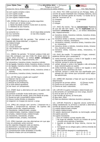 Curso Malba Tahan

9

C Prep AFA/EPCAr 2012 – L. Portuguesa

“Português ao seu alcance!”
Dixitque Dei: Fiat lux. Et facta est lux.(Gen 1:3)

250 exercícios de análise sintática

b) com sujeito simples e claro
c) com sujeito oculto
d) com sujeito composto
e) com sujeito indeterminado
109. (FCMSC-SP) Observe as orações seguintes:
1. Dizem por aí tantas coisas...
2. Nesta faculdade acolhem muito bem os alunos.
3. Obedece-se aos mestres.
O sujeito está indeterminado:
a) somente na 1
b) na 2 somente
c) na 3 somente

d) em duas delas somente
e) nas três orações

110. (FAENQUIL-SP) No período: "Ser amável e ser
egoísta são coisas distintas", o sujeito é:
a) indeterminado
b) "ser amável"
c) "coisas distintas"
d) "ser amável e ser egoísta"
e) n.d.a
111. (MACK) No período: "O homem andava triste porque não conseguiu que seu irmão lhe desse apoio naquela difícil empresa.", os verbos andar, conseguir,
dar classificam-se, respectivamente, em:
a) intransitivo, transitivo direto, transitivo indireto
b) de ligação, transitivo direto, transitivo direto e indireto
c) de ligação, transitivo direto e indireto, transitivo direto e indireto
d) transitivo direto, transitivo direto, transitivo direto e
indireto
e) intransitivo, transitivo direto, transitivo direto
112. (UF-PR) Qual a oração sem sujeito?
a) Falaram mal de você.
b) Ninguém se apresentou.
c) Precisa-se de professores.
d) A noite estava agradável.
e) Vai haver um campeonato.
113. (FAAP) Qual a alternativa em que há sujeito indeterminado?
a) Comecei a estudar muito tarde para o exame.
b) Em rico estojo de veludo, jazia uma flauta de prata.
c) Soube-se que o proprietário estava doente.
d) Houve muitos feridos no desastre.
e) Julgaram-no incapaz de exercer o cargo.
114. (FMU) Há crianças sem carinho / Disseram-me a
verdade / Construíram-se represas. Os sujeitos das
orações acima são, respectivamente:
a) inexistente, indeterminado, simples
b) indeterminado, implícito, indeterminado
c) simples, indeterminado, indeterminado
d) inexistente, inexistente, simples
e) indeterminado, simples, inexistente
115. (FMU) Assinale uma das alternativas em que aparece um predicado verbo-nominal:
a) Os viajantes chegaram cedo ao destino.
b) Demitiram o secretário da instituição.
c) Nomearam as novas ruas da cidade.
d) Compareceram todos atrasados à reunião.
e) Estava irritado com as brincadeiras.

Prof. Fábio Mazziotti

116. (PUC) "Em 1949 reuniram-se em Perúgia, Itália, a
convite da quase totalidade dos cineastas italianos, seus
colegas de diversas partes do mundo." O núcleo do sujeito de "reuniram-se" é:
a) cineastas
d) totalidade
b) convite
e) se
c) colegas
117. (PUC) No trecho: "Se eu convencesse Madalena
de que ela não tem razão... Se lhe explicasse que é
necessário vivermos em paz...", os verbos destacados
são, respectivamente:
a) transitivo direto, transitivo indireto, transitivo direto,
transitivo indireto
b) transitivo direto e indireto, transitivo direto, transitivo direto e indireto, intransitivo
c) intransitivo indireto, transitivo direto, transitivo direto, intransitivo
d) transitivo direto e indireto, transitivo direto, intransitivo, transitivo indireto
e) transitivo direto, transitivo direto, intransitivo, intransitivo
118. (PUC) Na oração: "A inspiração é fugaz, violenta",
podemos afirmar que o predicado é:
a) verbo-nominal, porque o verbo é de ligação e vem
seguido de dois predicativos
b) nominal, porque é verbo de ligação
c) verbal, porque o verbo é de ligação e são atribuídas
duas caracterizações ao sujeito
d) verbo-nominal, porque o verbo é de ligação e vem
seguido de dois advérbios de modo
e) nominal, porque o verbo tem sua significação completada por dois nomes que funcionam como adjuntos adnominais
119. (OMEC-SP) Assinale a frase em que há sujeito indeterminado:
a) Compram-se jornais velhos.
d) Choveu muito.
b) Confia-se em suas palavras.
e) É noite.
c) Chama-se José o sacerdote.
120. (UM-SP) O sujeito é simples e determinado em:
a) Há somente um candidato ao novo cargo, doutor?
b) Vive-se bem ao ar livre.
c) Na reunião de alunos, só havia pais.
d) Que calor, filho!
e) Viam-se eleitores indecisos durante a pesquisa.
121. (UM-SP) Preencha a segunda coluna conforme o
código estabelecido na primeira e assinale a alternativa
correta de acordo com essa relação:
(1) sujeito determinado simples
(2) sujeito indeterminado
(3) sujeito desinencial (implícito na terminação verbal)
(4) sujeito paciente
(5) sujeito inexistente
(
) Era um mistério curioso aquela vida.
(
) No auge da rebelião, houve um tiroteio de quinze
minutos entre policiais e bandidos.
( ) Quando se dispõe de força interna, vive-se melhor.
( ) Corrigiram-se os artigos após a última emenda do
jornalista.
( ) Nem quererá despejá-lo imediatamente.
a) 5 - 3 - 2 - 1 - 4
d) 1 - 3 - 5 - 2 - 4
b) 5 - 3 - 2 - 4 - 1
e) 1 - 5 - 3 - 2 - 4
c) 1 - 5 - 2 - 4 - 3

 