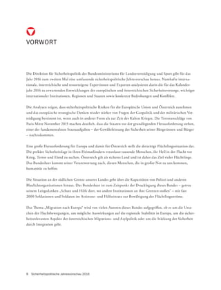 8 Sicherheitspolitische Jahresvorschau 2016
Die Direktion für Sicherheitspolitik des Bundesministeriums für Landesverteidigung und Sport gibt für das
Jahr 2016 zum zweiten Mal eine umfassende sicherheitspolitische Jahresvorschau heraus. Namhafte interna-
tionale, österreichische und ressorteigene Expertinnen und Experten analysieren darin die für das Kalender-
jahr 2016 zu erwartenden Entwicklungen der europäischen und österreichischen Sicherheitsvorsorge, wichtiger
internationaler Institutionen, Regionen und Staaten sowie konkreter Bedrohungen und Konflikte.
Die Analysen zeigen, dass sicherheitspolitische Risiken für die Europäische Union und Österreich zunehmen
und das europäische strategische Denken wieder stärker von Fragen der Geopolitik und der militärischen Ver-
teidigung bestimmt ist, wenn auch in anderer Form als zur Zeit des Kalten Krieges. Die Terroranschläge von
Paris Mitte November 2015 machen deutlich, dass die Staaten vor der grundlegenden Herausforderung stehen,
einer der fundamentalsten Staatsaufgaben – der Gewährleistung der Sicherheit seiner Bürgerinnen und Bürger
– nachzukommen.
Eine große Herausforderung für Europa und damit für Österreich stellt die derzeitige Flüchtlingssituation dar.
Die prekäre Sicherheitslage in ihren Heimatländern veranlasst tausende Menschen, ihr Heil in der Flucht vor
Krieg, Terror und Elend zu suchen. Österreich gilt als sicheres Land und ist daher das Ziel vieler Flüchtlinge.
Das Bundesheer kommt seiner Verantwortung nach, diesen Menschen, die in großer Not zu uns kommen,
humanitär zu helfen.
Die Situation an der südlichen Grenze unseres Landes geht über die Kapazitäten von Polizei und anderen
Blaulichtorganisationen hinaus. Das Bundesheer ist zum Zeitpunkt der Drucklegung dieses Bandes – getreu
seinem Leitgedanken „Schutz und Hilfe dort, wo andere Institutionen an ihre Grenzen stoßen“ – mit fast
2000 Soldatinnen und Soldaten im Assistenz- und Hilfseinsatz zur Bewältigung der Flüchtlingsströme.
Das Thema „Migration nach Europa“ wird von vielen Autoren dieses Bandes aufgegriffen, ob es um die Ursa-
chen der Fluchtbewegungen, um mögliche Auswirkungen auf die regionale Stabilität in Europa, um die sicher-
heitsrelevanten Aspekte der österreichischen Migrations- und Asylpolitik oder um die Stärkung der Sicherheit
durch Integration geht.
VORWORT
 