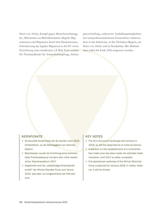 98 Sicherheitspolitische Jahresvorschau 2016
KERNPUNKTE
• Strukturelle Hindernisse der AU werden auch 2016
fortbestehen, so die Abhängigkeit von externen
Gebern.
• Beschlossen wurde die Errichtung einer kontinen-
talen Freihandelszone mit dem eher nicht realisti-
schen Abschlussdatum 2017.
• Angestrebt wird die „vollständige Einsatzbereit-
schaft“ der African Standby Force zum Januar
2016, was aber nur eingeschränkt der Fall sein
wird.
Horn von Afrika, Kampf gegen Menschenschmugg-
ler, Abkommen zur Rückübernahme illegaler Mig-
rantinnen und Migranten durch ihre Heimatstaaten,
Erleichterung der legalen Migration in die EU sowie
Einrichtung eines mindestens 1,8 Mrd. Euro starken
EU-Treuhandfonds für Armutsbekämpfung, Arbeits-
TE
ernisse
hängigk
rd. Euro starken
utsbekäm
ch 2016
en
KEY NOTES
• The AU’s structural handicaps will continue in
2016, so will the dependence on external donors.
• A decision on the establishment of a continental
free trade zone has been made. Its intended imple-
mentation until 2017 is rather unrealistic.
• Full operational readiness of the African Stand-by
Force is planned for January 2016; in reality, howe-
ver, it will be limited.
platzschaffung, verbesserte Ausbildungsmöglichkei-
dere in der Sahelzone, in der Tschadsee-Region, am
Horn von Afrika und in Nordafrika. Die Maßnah-
men sollen bis Ende 2016 umgesetzt werden.
 