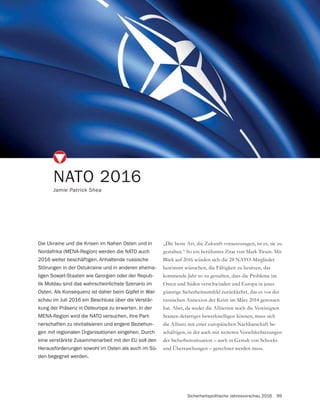 Sicherheitspolitische Jahresvorschau 2016 99
NATO 2016
Jamie Patrick Shea
Die Ukraine und die Krisen im Nahen Osten und in
Nordafrika (MENA-Region) werden die NATO auch
2016 weiter beschäftigen. Anhaltende russische
Störungen in der Ostukraine und in anderen ehema-
ligen Sowjet-Staaten wie Georgien oder der Repub-
lik Moldau sind das wahrscheinlichste Szenario im
Osten. Als Konsequenz ist daher beim Gipfel in War-
schau im Juli 2016 ein Beschluss über die Verstär-
kung der Präsenz in Osteuropa zu erwarten. In der
MENA-Region wird die NATO versuchen, ihre Part-
nerschaften zu revitalisieren und engere Beziehun-
gen mit regionalen Organisationen eingehen. Durch
eine verstärkte Zusammenarbeit mit der EU soll den
Herausforderungen sowohl im Osten als auch im Sü-
den begegnet werden.
„Die beste Art, die Zukunft vorauszusagen, ist es, sie zu
gestalten.“ So ein berühmtes Zitat von Mark Twain. Mit
Blick auf 2016 würden sich die 28 NATO-Mitglieder
bestimmt wünschen, die Fähigkeit zu besitzen, das
kommende Jahr so zu gestalten, dass die Probleme im
Osten und Süden verschwinden und Europa in jenes
günstige Sicherheitsumfeld zurückkehrt, das es vor der
russischen Annexion der Krim im März 2014 genossen
hat. Aber, da weder die Alliierten noch die Vereinigten
Staaten derartiges bewerkstelligen können, muss sich
die Allianz mit einer europäischen Nachbarschaft be-
schäftigen, in der auch mit weiteren Verschlechterungen
und Überraschungen – gerechnet werden muss.
 