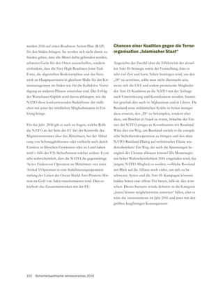 102 Sicherheitspolitische Jahresvorschau 2016
werden 2016 auf einen Readiness Action Plan (RAP)
für den Süden drängen. Sie werden sich nicht damit zu-
frieden geben, dass alle Mittel dafür gebunden werden,
einfordern, dass die Very High Readiness Joint Task
Force, die abgestuften Reaktionspläne und das Netz-
werk an Hauptquartieren in gleichem Maße für das Kri-
senmanagement im Süden wie für die Kollektive Vertei-
digung an anderen Plätzen einsetzbar sind. Der Erfolg
NATO diese konkurrierenden Bedürfnisse der südli-
chen mit jener der nördlichen Mitgliedsstaaten in Ein-
klang bringt.
Für das Jahr 2016 gilt es auch zu fragen, welche Rolle
die NATO an der Seite der EU bei der Kontrolle des
Migrationsstromes über das Mittelmeer, bei der Abhal-
tung von Schmugglerbooten oder vielleicht auch durch
wird – falls der VN-Sicherheitsrat solches zulässt. Es ist
sehr wahrscheinlich, dass die NATO die gegenwärtige
Active Endeavour Operation im Mittelmeer von einer
Artikel 5 Operation in eine Stabilisierungsoperation
entlang der Linien der Ocean Shield Anti-Piraterie-Mis-
-
leichtert das Zusammenwirken mit der EU.
Chancen einer Koalition gegen die Terror-
organisation „Islamischer Staat“
Angesichts der Zweifel über die Effektivität der aktuel-
len Anti-IS-Strategie sowie der Feststellung, dass es
sehr viel Zeit und harte Arbeit benötigen wird, um den
„IS“ zu zerstören, sollte man nicht überrascht sein,
wenn sich die USA und andere prominente Mitglieder
der Anti-IS-Koalition an die NATO mit der Anfrage
nach Unterstützung und Koordination wenden. Immer-
hin geschah dies auch in Afghanistan und in Libyen. Da
Russland seine militärischen Kräfte in Syrien weniger
dazu einsetzt, den „IS“ zu bekämpfen, sondern eher
dazu, um Baschar al-Assad zu retten, bräuchte der Ein-
satz der NATO einiges an Koordination mit Russland.
Wäre dies ein Weg, um Russland zurück in die europäi-
sche Sicherheitskooperation zu bringen und den alten
NATO-Russland-Dialog auf militärischer Ebene wie-
derzubeleben? Ein Weg, der auch die Spannungen be-
züglich der Ukraine abbauen könnte? Da Montenegro
mit hoher Wahrscheinlichkeit 2016 eingeladen wird, das
jüngste NATO-Mitglied zu werden, verbliebe Russland
mit Blick auf die Allianz noch vieles, um sich zu be-
schweren. Syrien und die Anti-IS-Kampagne könnten
beiden Seiten eine offene Tür bieten, falls sie dies wün-
„kann/könnte möglicherweise eintreten“ fallen, aber es
wäre das interessanteste im Jahr 2016 und jenes mit den
größten langfristigen Konsequenzen
 