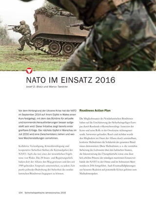 104 Sicherheitspolitische Jahresvorschau 2016
Kollektive Verteidigung, Krisenbewältigung und
kooperative Sicherheit bleiben die Kernaufgaben der
NATO. Auch das war eines der wesentlichen Ergeb-
nisse von Wales. Die 28 Staats- und Regierungschefs
haben dort der Allianz den Weg gewiesen und den seit
1949 geltenden Anspruch unterstrichen, zu jedem Zeit-
punkt jedweder Bedrohung der Sicherheit des nordat-
lantischen Bündnisses begegnen zu können.
NATO IM EINSATZ 2016
Josef D. Blotz und Marco Taedcke
Vor dem Hintergrund der Ukraine-Krise hat die NATO
im September 2014 auf ihrem Gipfel in Wales einen
Kurs festgelegt, mit dem das Bündnis für aktuelle
und kommende Herausforderungen besser aufge-
stellt sein wird. Diese Initiative zeigt bereits erste
greifbare Erfolge. Der nächste Gipfel in Warschau im
Juli 2016 wird eine Zwischenbilanz ziehen und wei-
tere Weichenstellungen vornehmen.
Readiness Action Plan
Die Mitgliedsstaaten des Nordatlantischen Bündnisses
haben auf die Erschütterung des Sicherheitsgefüges Euro-
pas durch Russlands völkerrechtswidrige Annexion der
Krim und seine Rolle in der Ostukraine richtungswei-
sende Antworten gefunden. Rasch und sichtbar wurde
den Mitgliedern im Osten der Allianz durch unmittelbare,
konkrete Maßnahmen die Solidarität des gesamten Bünd-
nisses demonstriert. Diese Maßnahmen, u. a. die verstärkte
Sicherung des Luftraums über den baltischen Staaten,
die Intensivierung des Übungsbetriebs sowie eine deut-
lich erhöhte Präsenz der ständigen maritimen Einsatzver-
bände der NATO in der Ostsee und im Schwarzen Meer
werden in 2016 fortgeführt. Auch Eventualfallplanungen
zur besseren Reaktion auf potentielle Krisen gehören zum
Maßnahmenpaket.
 