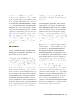Sicherheitspolitische Jahresvorschau 2016 105
Über diese und weitere Rückversicherungsmaßnah-
men hinaus geht es der NATO im Readiness Action Plan
(RAP) um langfristige Anpassungen und Weiterentwick-
lungen. So wird die Reaktionsfähigkeit der Allianz durch
die Schaffung der Very High Readiness Joint Task Force
(VJTF) verbessert. Hierfür liefern die Erfahrungen mit
dem Interim VJTF Testbed aus 2015 wertvolle Impulse.
Das VJTF-Konzept, Teil einer verbesserten NATO Res-
ponse Force, sieht den raschen Einsatz von Heeres-, Luft-
waffen-, Marine- und Spezialkräften innerhalb weniger
Tage vor, um auf Herausforderungen an der gesamten
-
ente Aufnahme dieser Kräfte zu gewährleisten, werden in
einigen Mitgliedsstaaten NATO Force Integration Units
aufgestellt.
NATO-Einsätze
Außer in der Umsetzung des RAP manifestiert sich die
Wahrnehmung der Kernaufgaben weiterhin und beson-
ders sichtbar in den NATO-Einsätzen.
In Afghanistan hat nach Beendigung der ISAF-Mis-
sion die Dekade der Transformation begonnen. Für den
mit Abstand größten und wichtigsten Einsatz der Alli-
anz, die Operation „Resolute Support“ (RS), wird sich die
Unterstützung des afghanischen Sicherheitssektors auf
die Ebene nationaler Institutionen wie Ministerien fokus-
sieren. Zudem wird der Übergang in eine an die afghani-
-
ler Führung gestaltet. Die afghanischen Sicherheitskräfte
hatten im ersten Jahr nach Übernahme der Sicherheits-
verantwortung intensive und verlustreiche Kämpfe zu
bestehen. Ihre Entwicklung weist trotz vereinzelter Rück-
gilt das Hauptaugenmerk der anhaltenden Unterstützung
durch die NATO und ihre Partnernationen. Die Dauer
von RS hängt von der Entwicklung des afghanischen
Sicherheitssektors ab. Flexibilität seitens der Truppenstel-
ler ist geboten.
Wie in Afghanistan so beteiligt sich Österreich auch im
Kosovo an einem NATO-Einsatz. Die Sicherheitslage
dort hat sich deutlich verbessert. In der Folge konnte die
Allianz ihren „Kosovo Force“ (KFOR)-Einsatz in Rich-
Der weitere Fortschritt hängt maßgeblich von politischen
Entwicklungen ab, insbesondere von der Implementierung
der Belgrad-Pristina-Übereinkunft. KFOR wird auch 2016
einen wichtigen Beitrag zur Unterstützung dieses Prozes-
ses leisten.
Der Einsatz der NATO am Horn von Afrika, die Opera-
tion „Ocean Shield“ (OOS), leistet seit Jahren einen wich-
tigen Beitrag zu den internationalen Bemühungen zur
Bekämpfung der Piraterie und zur Fähigkeitsentwick-
lung regionaler Regierungen. Die Mission trägt Früchte:
Region sprechen eine deutliche Sprache. Allerdings geht
von den somalischen Piraten weiterhin eine Bedrohung
für die Schifffahrt aus. Daher wird OOS 2016 fortgesetzt.
Seit ihrem Beginn im Jahre 2002 hat sich die Antiterror-
Operation „Active Endeavour“ (OAE) im Mittelmeer
ständig weiterentwickelt. Wenn die Zusammenarbeit mit
militärischen und zivilen Stellen der Mittelmeeranrainer
fortgesetzt und intensiviert werden kann, wird die NATO
mittelfristig eine überwiegend koordinierende Rolle wahr-
nehmen. Mittelfristig wird es darum gehen, die Erfolge
von OOS und OAE zukunftssicher zu machen. Die
Umsetzung der Erkenntnisse aus beiden Einsätzen für den
Aufbau und die Aufrechterhaltung von Maritime Situatio-
nal Awareness spielt dabei eine Schlüsselrolle.
 