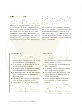 106 Sicherheitspolitische Jahresvorschau 2016
Partner und Kooperation
In den Einsätzen der NATO spielen Partner seit lan-
gem eine substanzielle Rolle, die weit mehr ist als eine
quantitative Entlastung der Alliierten. Das Wissen und
die Erfahrung, die von Partnern eingebracht werden,
reich leistet zu dieser Entwicklung seit vielen Jahren
einen wichtigen und geschätzten Beitrag. Diesen Weg
gilt es auch in den kommenden Jahren in vertrauensvol-
lem Umgang und mit kontinuierlich verbesserter Inter-
operabilität gemeinsam zu gehen. Die „Interoperability
KERNPUNKTE
• Die NATO hat auf die Erschütterung des Sicherheits-
gefüges Europas durch Russlands völkerrechtswidri-
ge Annexion der Krim und seine Rolle in der Ostukra-
ine richtungsweisende Antworten gefunden.
• Die Wahrnehmung der Kernaufgaben der NATO ma-
nifestiert sich auch in ihren Einsätzen.
• Bei „Resolute Support“ in Afghanistan geht es um
die Unterstützung der nationalen Institutionen.
• Die „Kosovo Force“ wird auch 2016 einen wichtigen
Beitrag zur Implementierung der Belgrad-Pristina-
Übereinkunft leisten.
• Fortschritte bei der Maritime Situational Awareness
sichern den Erfolg der maritimen Einsätze.
• In den Einsätzen der NATO spielen Partner seit lan-
gem eine substanzielle Rolle, die weit mehr ist als
eine quantitative Entlastung der Alliierten.
• Österreich leistet als NATO-Partner seit vielen Jah-
ren einen wichtigen und geschätzten Beitrag.
weit mehr ist als eine
der Alliierten
ie von Pa
istet z
n wic
ilt es
lem
•
Beit
berein
hritte b
Erfolg de
er NATO spie
ie weit mehr ist als
operabilität gemeinsam zu gehen. Die „Interoperability
KTE
auf die Erschütterung des Sicherheits-
s durch Russlands völkerrechtswidri-
rim und seine Rolle in der Ostukra-
de Antworten gefunden.
Kernaufgaben der NATO ma-
en Einsätzen.
Afghanistan geht es um
alen Institutionen.
016 einen wichtigen
Belgrad-Pristina-
al Awareness
ze.
seit
Platform“ bietet hierzu ein geeignetes Format. Einige
Partner haben darüber hinaus die Möglichkeit ergriffen,
die Zusammenarbeit durch das Enhanced Opportuni-
ties Program zu intensivieren.
In der Kooperation mit Internationalen Organisatio-
Kooperation zwischen NATO und EU wird durch die
jeweiligen Mitgliedsstaaten festgelegt. Hierbei ergeben
sich auch für Österreich gute Möglichkeiten der konst-
KEY NOTES
• NATO took landmark decisions in answer to
Russia’s illegal annexation of Crimea and its role in
Eastern Ukraine, both of which negatively impacted
European security architecture.
• NATO’s accomplishment of core tasks manifests
itself in its operations.
• The “Resolute Support” mission in Afghanistan
aims to support national institutions.
• In 2016 the “Kosovo Force” will continue to play
an important role in the implementation of the
Belgrade-Pristina-Accord.
• Progress concerning Maritime Situational Awa-
reness will ensure the success of maritime
operations.
• Partners play a substantial role within NATO opera-
tions, far beyond being mere quantitative relief for
the Allies.
• As a NATO partner of many years standing, Austria
is an important and much appreciated contributor.
 