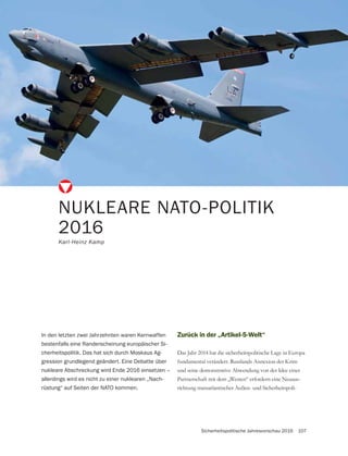 Sicherheitspolitische Jahresvorschau 2016 107
NUKLEARE NATO-POLITIK
2016
Karl-Heinz Kamp
In den letzten zwei Jahrzehnten waren Kernwaffen
bestenfalls eine Randerscheinung europäischer Si-
cherheitspolitik. Das hat sich durch Moskaus Ag-
gression grundlegend geändert. Eine Debatte über
nukleare Abschreckung wird Ende 2016 einsetzen –
allerdings wird es nicht zu einer nuklearen „Nach-
rüstung“ auf Seiten der NATO kommen.
Zurück in der „Artikel-5-Welt“
Das Jahr 2014 hat die sicherheitspolitische Lage in Europa
fundamental verändert. Russlands Annexion der Krim
und seine demonstrative Abwendung von der Idee einer
Partnerschaft mit dem „Westen“ erfordern eine Neuaus-
richtung transatlantischer Außen- und Sicherheitspoli-
 