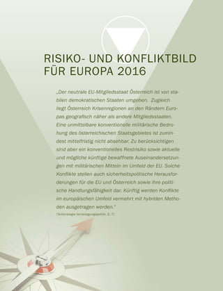 RISIKO- UND KONFLIKTBILD
FÜR EUROPA 2016
„Der neutrale EU-Mitgliedsstaat Österreich ist von sta-
bilen demokratischen Staaten umgeben. Zugleich
liegt Österreich Krisenregionen an den Rändern Euro-
Eine unmittelbare konventionelle militärische Bedro-
hung des österreichischen Staatsgebietes ist zumin-
dest mittelfristig nicht absehbar. Zu berücksichtigen
sind aber ein konventionelles Restrisiko sowie aktuelle
und mögliche künftige bewaffnete Auseinandersetzun-
gen mit militärischen Mitteln im Umfeld der EU. Solche
derungen für die EU und Österreich sowie ihre politi-
im europäischen Umfeld vermehrt mit hybriden Metho-
den ausgetragen werden.“
(Teilstrategie Verteidigungspolitik, S. 7)
 