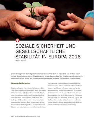 112 Sicherheitspolitische Jahresvorschau 2016
Ausgangsbedingungen
Eine im Auftrag des Europäischen Parlaments und des
Ausschusses für bürgerliche Freiheiten, Justiz und Inneres
2015 erschienene vergleichende Studie führt die Ergeb-
-
chenland, Irland, Italien, Spanien und Portugal über
die Folgen der Finanzkrise und der Austeritätspolitiken
zusammen und analysiert deren Auswirkungen auf die
Ländern kam es zur Reduktion von Lehrern an den Schu-
SOZIALE SICHERHEIT UND
GESELLSCHAFTLICHE
STABILITÄT IN EUROPA 2016
Martin Schenk
Dieser Beitrag nimmt die maßgeblichen Indikatoren sozialer Sicherheit in den Blick und stellt sie in den
Kontext der sozioökonomischen Entwicklungen in Europa. Basierend auf den Forschungsergebnissen zu Le-
bensqualität, Public Health und sozialen Lebenslagen werden die Trends für Österreich 2016 entworfen.
-
chenland wurden Schulen nicht mehr beheizt und Schul-
standorte geschlossen. In Spanien sparte man bei der
-
-
dersterblichkeit stieg an, die Wartezeiten für Operationen
sind explodiert, auch in Spanien, Irland und Zypern. Mit
der Finanzkrise erhöhte sich die Suizidrate wieder euro-
paweit, besonders die von den sozialen Folgen der Krise
betroffenen Länder verzeichnen einen Anstieg.
 
