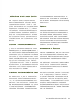 Sicherheitspolitische Jahresvorschau 2016 113
Statusstress, Gewalt, soziale Ghettos
Die Life Quality-, Public Health- und epidemio-
logische Forschung hat eine Reihe von Wirkungs-
zusammenhängen aufgezeigt. Je größer die Unter-
schiede zwischen arm und reich, desto schlechter die
Lebensqualität von Kindern (UNICEF). Kommt es
zu einer sozialen Polarisierung, folgen mehr chroni-
sche Krankheiten und eine geringere Lebenserwar-
tung, mehr Teenager-Schwangerschaften, mehr Sta-
tus-Stress, weniger Vertrauen, mehr Schulabbrecher,
Resilienz: Psychosoziale Ressourcen
-
ter entwickeln sich die psychosozialen Ressourcen. Es
ausgeschlossen zu sein. Es gibt weniger Partizipation,
„Zunehmende Ungleichheit schwächt die Wirtschafts-
kraft eines Landes, sie gefährdet den sozialen Zusam-
menhalt und schafft politische Instabilität – aber sie
ist nicht unausweichlich“ (OECD).
Österreich: Haushaltseinkommen stabil
Für Österreichs fällt auf, dass die Haushalteinkom-
men insgesamt in den letzten Jahren stabil blieben.
Auch die Einkommensarmut blieb konstant (Statis-
tik Austria). Ohne Sozialleistungen wären auch mitt-
lere Haushalte massiv unter Druck und stark abstiegs-
gefährdet. Sozialstaatliche Leistungen wirken als
automatische Stabilisatoren: Während Industriepro-
duktionen, Exporte und Investitionen in Folge der
Finanzkrise stark gesunken sind, ist einzig der Kon-
sum der privaten Haushalte stabil geblieben, teilweise
sogar gestiegen.
Faktoren
Die Entwicklung sozialer Sicherung und gesellschaftli-
cher Stabilität wird von mehreren Faktoren geleitet: Wo
wird investiert, wo wird im Budget gekürzt? Wie stark
steigt die Arbeitslosigkeit? Welche konjunkturelle Ent-
wicklung zeichnet sich ab? Wieviel leistbarer Wohnraum
steht zur Verfügung? Welche Anstrengungen sozialer
Integration gelingen in der Schule? Wie wird der demo-
graphischen Entwicklung begegnet?
Konsequenzen für Österreich
Die neuen sozialen Risiken – „New Social Risks“ – liegen
quer zu den klassischen Risiken sozialstaatlicher Siche-
rungssysteme: neue Selbständige, prekäre Beschäftigung,
Die Arbeitslosigkeit wird zunehmen. Die schwache Kon-
junktur, ein hohes Arbeitskräfteangebot und geringe
Erwartungen wie Investitionen werden den Druck am
Arbeitsmarkt verstärken.
Prekäre Beschäftigung wird zunehmen. Schon jetzt leben
an die 200.000 Menschen in Österreich in Haushalten,
in denen der Verdienst trotz Erwerbsarbeit nicht reicht,
um die eigene Existenz und die der Kinder zu sichern.
-
biographien sind hier die Stichworte. Ein niedriges
Erwerbseinkommen schlägt sich auch in nicht-existenzsi-
chernden Sozialleistungen bei Krankheit, Arbeitslosigkeit
und in der Pension nieder.
 