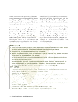114 Sicherheitspolitische Jahresvorschau 2016
Soziale Aufstiegschancen werden blockiert. Die soziale
Herkunft entscheidet in Österreich überaus stark den wei-
teren Bildungsweg. Reformen, die stärkere sozial integra-
tive Akzente in der Schule setzen, werden möglicherweise
veranlasst, sind aber nicht sofort 2016 wirksam.
Es kann dazu kommen, dass zu geringe Investitionen in
gen alleine lassen und Potentiale im Dienstleistungssek-
tor brach liegen. Das verschärft die demographischen
gendwo im Sozialsystem gibt es so hohe Selbstbehalte,
nirgendwo wird so rigoros auf das eigene Vermögen und
gebedürftigkeit. Die sozialen Dienstleistungen wie Kin-
EU-Durchschnitt. Auch der Anteil der Beschäftigten im
Es kann zu einem weiteren Anstieg psychischer Erkran-
kungen kommen. Die Krankenstandstage wegen psychi-
scher Erkrankungen sind in Österreich um über 70 % seit
1990 gestiegen. Von allen in Österreich verschriebenen
Psychopharmaka machen Antidepressiva mittlerweile fast
die Hälfte aus. Die Kosten für Psychopharmaka haben
sich bei den Krankenkassen seit 1995 verdoppelt. Von
denjenigen, die Antidepressiva beziehen, gehören Arbeits-
ialsystem
o wird
sich
jenigen
KEY NOTES
•
school dropouts, fuller prisons, more violence, and more social ghettos.
• Social Services act as stabilizers.
•
household consumption has remained stable.
• A weak economy, a large labour supply, and low expectations of investments will increase the pressure on the la-
bour market.
• Catchphrases such as I-Incorporated or Generation Internship, as well as biographies of social relegation indicate
precarious working conditions.
• Social services such as child care or nursing are below the EU average in Austria.
• The numbers of work days lost due to mental disorders have sharply increased in Austria.
KERNPUNKTE
• Kommt es zu einer sozialen Polarisierung, folgen eine geringere Lebenserwartung, mehr Status-Stress, weniger
Vertrauen, mehr Schulabbrecher, vollere Gefängnisse, mehr Gewalt und mehr soziale Ghettos.
• Sozialstaatliche Leistungen wirken als automatische Stabilisatoren.
• Während Industrieproduktionen, Exporte und Investitionen in Folge der Finanzkrise stark gesunken sind, ist ein-
zig der Konsum der privaten Haushalte stabil geblieben.
• Die schwache Konjunktur, ein hohes Arbeitskräfteangebot und geringe Erwartungen wie Investitionen werden
den Druck am Arbeitsmarkt verstärken.
• Unfreiwillige Ich-AGs, Generation Praktikum, Abstiegsbiographien weisen auf prekäre Arbeitsverhältnisse hin.
•
• Die Krankenstandstage wegen psychischer Erkrankungen sind in Österreich stark gestiegen.
 