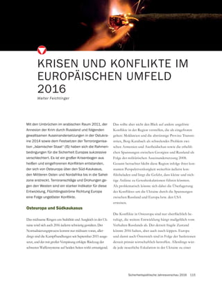 Sicherheitspolitische Jahresvorschau 2016 115
KRISEN UND KONFLIKTE IM
EUROPÄISCHEN UMFELD
2016
Walter Feichtinger
Mit den Umbrüchen im arabischen Raum 2011, der
Annexion der Krim durch Russland und folgenden
gewaltsamen Auseinandersetzungen in der Ostukra-
ine 2014 sowie dem Festsetzen der Terrororganisa-
tion „Islamischer Staat“ (IS) haben sich die Rahmen-
bedingungen für die Sicherheit Europas sukzessive
verschlechtert. Es ist ein großer Krisenbogen aus
der sich von Osteuropa über den Süd-Kaukasus,
den Mittleren Osten und Nordafrika bis in die Sahel-
zone erstreckt. Terroranschläge und Drohungen ge-
gen den Westen sind ein starker Indikator für diese
Entwicklung, Flüchtlingsströme Richtung Europa
Osteuropa und Südkaukasus
Das mühsame Ringen um Stabilität und Ausgleich in der Uk-
raine wird sich auch 2016 äußerst schwierig gestalten. Der
Normalisierungsprozess kommt nur mühsam voran, aller-
dings sind die Kampfhandlungen seit September 2015 ausge-
setzt, und der mit großer Verspätung erfolgte Rückzug der
schweren Waffensysteme auf beiden Seiten wirkt ermutigend.
Das sollte aber nicht den Blick auf andere ungelöste
gelten: Moldawien und die abtrünnige Provinz Transni-
strien, Berg-Karabach als schwelendes Problem zwi-
schen Armenien und Aserbeidschan sowie die erhebli-
Folge der militärischen Auseinandersetzung 2008.
-
stanten Perspektivenlosigkeit weiterhin äußerst kon-
-
Als problematisch könnte sich dabei die Überlagerung
zwischen Russland und Europa bzw. den USA
erweisen.
-
ruhigt, die weitere Entwicklung hängt maßgeblich vom
Verhalten Russlands ab. Der derzeit fragile Zustand
könnte 2016 halten, aber auch rasch kippen. Europa
und damit auch Österreich sind in Folge der Sanktionen
derzeit primär wirtschaftlich betroffen. Allerdings wür-
de jede neuerliche Eskalation in der Ukraine zu einer
 