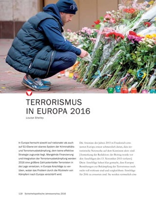 118 Sicherheitspolitische Jahresvorschau 2016
Die Attentate des Jahres 2015 in Frankreich erin-
nerten Europa erneut schmerzlich daran, dass ter-
roristische Netzwerke auf dem Kontinent aktiv sind.
[Anmerkung der Redaktion: der Beitrag wurde vor
den Anschlägen des 13. November 2015 verfasst.]
Diese Anschläge haben klar gemacht, dass Europas
Bemühungen zur Bekämpfung des Terrorismus noch
nicht voll wirksam sind und vergleichbare Anschläge
für 2016 zu erwarten sind. Sie werden vermutlich eine
TERRORISMUS
IN EUROPA 2016
Louise Shelley
In Europa herrscht sowohl auf nationaler als auch
auf EU-Ebene ein starres System der Kriminalitäts-
und Terrorismusbekämpfung, dem keine effektive
Strategie zugrunde liegt. Mangelnde Finanzierung
und Integration der Terrorismusbekämpfung werden
2016 eine größere Zahl potentieller Terroristen in
die Lage versetzen, in Europa Anschläge zu ver-
üben, wobei das Problem durch die Rückkehr von
Kämpfern nach Europa verschärft wird.
 