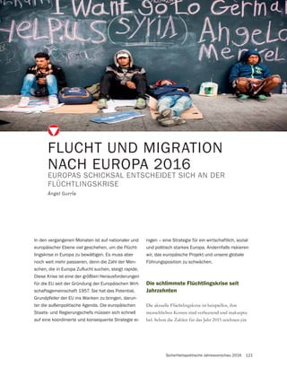 Sicherheitspolitische Jahresvorschau 2016 121
FLUCHT UND MIGRATION
NACH EUROPA 2016
EUROPAS SCHICKSAL ENTSCHEIDET SICH AN DER
FLÜCHTLINGSKRISE
Ángel GurrÍa
In den vergangenen Monaten ist auf nationaler und
europäischer Ebene viel geschehen, um die Flücht-
lingskrise in Europa zu bewältigen. Es muss aber
noch weit mehr passieren, denn die Zahl der Men-
Diese Krise ist eine der größten Herausforderungen
für die EU seit der Gründung der Europäischen Wirt-
schaftsgemeinschaft 1957. Sie hat das Potential,
Grundpfeiler der EU ins Wanken zu bringen, darun-
ter die außenpolitische Agenda. Die europäischen
Staats- und Regierungschefs müssen sich schnell
auf eine koordinierte und konsequente Strategie ei-
Die schlimmste Flüchtlingskrise seit
Jahrzehnten
Die aktuelle Flüchtlingskrise ist beispiellos, ihre
menschlichen Kosten sind verheerend und inakzepta-
bel. Schon die Zahlen für das Jahr 2015 zeichnen ein
nigen – eine Strategie für ein wirtschaftlich, sozial
und politisch starkes Europa. Andernfalls riskieren
wir, das europäische Projekt und unsere globale
Führungsposition zu schwächen.
 