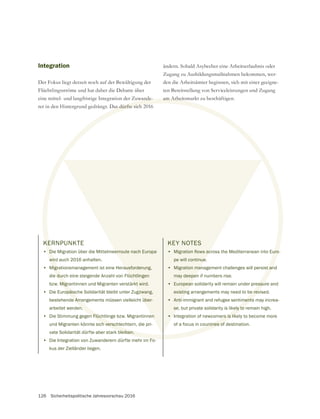 126 Sicherheitspolitische Jahresvorschau 2016
KERNPUNKTE
• Die Migration über die Mittelmeerroute nach Europa
wird auch 2016 anhalten.
• Migrationsmanagement ist eine Herausforderung,
die durch eine steigende Anzahl von Flüchtlingen
bzw. Migrantinnen und Migranten verstärkt wird.
• Die Europäische Solidarität bleibt unter Zugzwang,
bestehende Arrangements müssen vielleicht über-
arbeitet werden.
• Die Stimmung gegen Flüchtlinge bzw. Migrantinnen
und Migranten könnte sich verschlechtern, die pri-
vate Solidarität dürfte aber stark bleiben.
• Die Integration von Zuwanderern dürfte mehr im Fo-
kus der Zielländer liegen.
Integration
Der Fokus liegt derzeit noch auf der Bewältigung der
Flüchtlingsströme und hat daher die Debatte über
eine mittel- und langfristige Integration der Zuwande-
rer in den Hintergrund gedrängt. Das dürfte sich 2016
ändern. Sobald Asylweber eine Arbeitserlaubnis oder
Zugang zu Ausbildungsmaßnahmen bekommen, wer-
den die Arbeitsämter beginnen, sich mit einer geeigne-
ten Bereitstellung von Serviceleistungen und Zugang
am Arbeitsmarkt zu beschäftigen.
KEY NOTES
•
pe will continue.
• Migration management challenges will persist and
may deepen if numbers rise.
• European solidarity will remain under pressure and
existing arrangements may need to be revised.
• Anti-immigrant and refugee sentiments may increa-
se, but private solidarity is likely to remain high.
• Integration of newcomers is likely to become more
of a focus in countries of destination.
KE
D
wir
Migra
dur
Migr
opäis
e Arra
n
n Flüch
ch verschle
bleiben.
F
uwande
Das dürfte sich 20
am Arbeitsm
t an
essu
e rev
ments
ely to
ers is lik
ntries of
erroute nach Europa
ausforderung,
üchtlingen
rkt wird.
gzwang,
über-
en
KEY NOTES
•
pe will continue.
• Migration man
may deepen
• European
existing
• Anti-
se
•
 