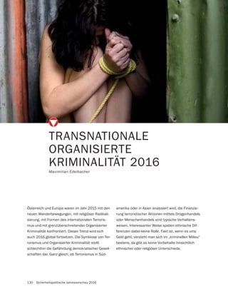 130 Sicherheitspolitische Jahresvorschau 2016
TRANSNATIONALE
ORGANISIERTE
KRIMINALITÄT 2016
Maximilian Edelbacher
Österreich und Europa waren im Jahr 2015 mit den
neuen Wanderbewegungen, mit religiöser Radikali-
sierung, mit Formen des internationalen Terroris-
mus und mit grenzüberschreitender Organisierter
Kriminalität konfrontiert. Dieser Trend wird sich
auch 2016 global fortsetzen. Die Symbiose von Ter-
rorismus und Organisierter Kriminalität stellt
schlechthin die Gefährdung demokratischer Gesell-
schaften dar. Ganz gleich, ob Terrorismus in Süd-
amerika oder in Asien analysiert wird, die Finanzie-
rung terroristischer Aktionen mittels Drogenhandels
oder Menschenhandels sind typische Verhaltens-
weisen. Interessanter Weise spielen ethnische Dif-
ferenzen dabei keine Rolle. Fakt ist, wenn es ums
Geld geht, versteht man sich im „kriminellen Milieu“
bestens, da gibt es keine Vorbehalte hinsichtlich
ethnischer oder religiöser Unterschiede.
 