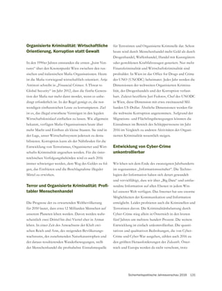 Sicherheitspolitische Jahresvorschau 2016 131
Organisierte Kriminalität: Wirtschaftliche
Orientierung, Korruption statt Gewalt
In den 1990er Jahren entstanden die ersten „Joint Ven-
tures“ über den Knotenpunkt Wien zwischen den rus-
Antinori schreibt in „Financial Crimes: A Threat to
-
-
dingt erforderlich ist. In der Regel genügt es, die not-
ist es, das illegal erworbene Vermögen in den legalen
der Lage, unser Wirtschaftssystem jederzeit zu desta-
bilisieren. Korruption kann als der Nährboden für die
Entwicklung von Terrorismus, Organisierter und Wirt-
schafts-Kriminalität angesehen werden. Für die öster-
reichischen Verfolgungsbehörden wird es auch 2016
-
gen, das Einfrieren und die Beschlagnahme illegaler
Mittel zu erwirken.
-
tabler Menschenhandel
Die Prognose der zu erwartenden Weltbevölkerung
für 2050 lautet, dass etwa 12 Milliarden Menschen auf
unserem Planeten leben werden. Davon werden wahr-
scheinlich zwei Drittel bis drei Viertel eher in Armut
leben. In einer Zeit des Anwachsens der Kluft zwi-
schen Reich und Arm, des steigenden Bevölkerungs-
wachstums, der zunehmenden Naturkatastrophen und
der daraus resultierenden Wanderbewegungen, stellt
für Terroristen und Organisierte Kriminelle dar. Schon
Drogenhandel, Waffenhandel, Handel mit Kunstgütern
oder gestohlenen Kraftfahrzeugen generiert. Nur mehr
Finanzkriminalität und Wirtschaftskriminalität sind
der UNO (UNODC) beheimatet. Jedes Jahr werden die
Dimensionen der weltweiten Organisierten Krimina-
lität, des Drogenhandels und der Korruption verlaut-
bart. Zuletzt bezifferte Juri Fedotov, Chef des UNODC
in Wien, diese Dimension mit etwa zweitausend Mil-
liarden US-Dollar. Ähnliche Dimensionen werden für
die weltweite Korruption angenommen. Aufgrund der
Migrations- und Flüchtlingsbewegungen könnten die
Einnahmen im Bereich des Schlepperwesens im Jahr
2016 im Vergleich zu anderen Aktivitäten der Organi-
sierten Kriminalität wesentlich steigen.
Entwicklung von Cyber-Crime
unkontrollierbar
Wir leben seit dem Ende des zwanzigsten Jahrhunderts
im sogenannten „Informationszeitalter“. Die Techno-
logien der Information haben sich derart gewandelt
und vervielfältigt, dass wir über „Big Data“ und umfas-
sendste Information auf allen Ebenen in jedem Win-
kel unserer Welt verfügen. Das Internet hat uns enorme
Möglichkeiten der Kommunikation und Information
Terroristen davon. Die Kriminalitätsbelastung durch
Cyber-Crime stieg allein in Österreich in den letzten
fünf Jahren um mehrere hundert Prozent. Die weitere
Entwicklung ist einfach unkontrollierbar. Die quanti-
tativen und qualitativen Bedrohungen, die von Cyber-
Crime und Cyber-War ausgehen, zählen auch 2016 zu
den größten Herausforderungen der Zukunft. Öster-
reich und Europa werden da nicht verschont, trotz
 