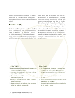 132 Sicherheitspolitische Jahresvorschau 2016
KERNPUNKTE
• Die Symbiose von Terrorismus und Organisierter Kri-
minalität ist die größte Gefahr.
• Korruption stellt die Basis für Terrorismus und Orga-
nisierte Kriminalität dar.
• Organisierte Kriminalität konzentriert sich auf wirt-
schaftliche Orientierung.
• Die neuen Wanderbewegungen sind ein Nährboden
für die Schlepperei.
• Die Entwicklung in den Bereichen Cyber-Crime und
Cyber-War ist schwer kontrollierbar.
gezielter Abwehrmaßnahmen, die seitens des Bundes-
ministeriums für Landesverteidigung und Sport und
des Bundesministeriums für Inneres gemeinsam gesetzt
werden.
Zukunftsperspektive
Die allgemeinen Rahmenbedingungen bieten eine Basis
für das Anwachsen jeder Form des abweichenden Ver-
haltens der Menschheit. Die Organisierte Kriminali-
tät wird sich noch stärker wirtschaftlich orientieren,
sen bleibt eine sichere Einnahmequelle. Was den Terro-
ersetzt, mit Ausnahme extremistischer Radikaler etwa
der Terrormiliz „Islamischer Staat“ oder von al-Qaida.
Die wachsende Kluft zwischen Arm und Reich führt
weiterhin zu Wanderbewegungen, Terror und Organi-
sierter Kriminalität. Die neuen Technologien werden
schonungslos von Kriminellen und Terroristen genützt
werden. Es ist zu erwarten, dass im Jahr 2016 Armut,
Korruption und Flüchtlingskrise die Herausforderun-
gen für Europa und Österreich bleiben werden: Terror,
Organisierte Kriminalität und Schlepperei werden uns
weiter bedrohen.
KEY NOTES
• The greatest danger comes from a symbiotic relati-
onship between terrorism and organized crime.
• Corruption is the basis of terrorism and organized
crime.
• At present, organized crime is oriented on econo-
mic gain.
• Recent migration movements are a breeding ground
• Developments in the areas of cyber crime and cyber
 