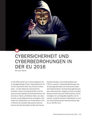 Sicherheitspolitische Jahresvorschau 2016 133
CYBERSICHERHEIT UND
CYBERBEDROHUNGEN IN
DER EU 2016
Miroslav Mareš
Im Jahr 2016 werden sich in der Europäischen Uni-
on die gegenwärtigen Trends –Cyberangriffe der Ter-
rormiliz „Islamischer Staat“ (IS), Chinas und Russ-
lands – auf dem Gebiet der Cybersicherheit
fortsetzen. Zudem wird Cybersicherheit in der EU
eng mit anderen globalen Sicherheitsproblemen wie
der Krise im Nahen und Mittleren Osten, der Ukrai-
ne-Krise und der Migrationskrise einhergehen. Akti-
vitäten bzw. Störaktionen von Protest-Hackern sind
im Rahmen der aktuellen Diskussionen über die
Normen der Netz-Neutralität und über das Transat-
lantische Handels- und Investitionsabkommen
(TTIP) zu erwarten. Traditionelle Bedrohungen wie
die Spionage-Aktivitäten der chinesischen staatli-
chen Cyber-Einheiten, die Cyber-Spionage-Versuche
des nordkoreanischen Regimes und die kriminellen
Attacken werden sich auch 2016 fortsetzen. Die EU
hat täglich mit rund 50 großen Angriffen und mit
weiteren hunderten kleineren Cyberdelikten zu rech-
nen. Die Einschätzung des Gesamtschadens liegt
bei ca. 450 Mio. Euro
 
