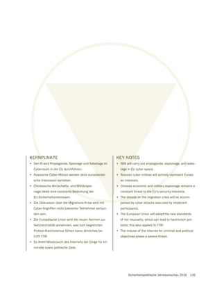 Sicherheitspolitische Jahresvorschau 2016 135
KERNPUNKTE
• Der IS wird Propaganda, Spionage und Sabotage im
Cyberraum in der EU durchführen.
• Russische Cyber-Milizen werden aktiv eurasianisti-
sche Interessen vertreten.
• Chinesische Wirtschafts- und Militärspio-
nage bleibt eine konstante Bedrohung der
EU-Sicherheitsinteressen.
• Die Diskussion über die Migrations-Krise wird mit
Cyber-Angriffen nicht toleranter Teilnehmer verbun-
den sein.
• Die Europäische Union wird die neuen Normen zur
Netzneutralität annehmen, was zum begrenzten
Protest-Hacktivismus führen kann; ähnliches be-
trifft TTIP.
• Es droht Missbrauch des Internets der Dinge für kri-
minelle sowie politische Ziele.
KEY NOTES
• ISIS will carry out propaganda, espionage, and sabo-
tage in EU cyber space.
• Russian cyber militias will actively represent Eurasi-
an interests.
• Chinese economic and military espionage remains a
constant threat to the EU‘s security interests.
• The debate on the migration crisis will be accom-
panied by cyber attacks executed by intolerant
participants.
• The European Union will adopt the new standards
of net neutrality, which can lead to hacktivism pro-
tests; this also applies to TTIP.
• The misuse of the internet for criminal and political
objectives poses a severe threat.
 