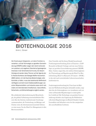 136 Sicherheitspolitische Jahresvorschau 2016
Die anhaltende Industrialisierung der Biotechnolo-
gie, die globale Verbreitung wissenschaftlichen Wis-
sens über das Internet, multinationale Forschungs-
zusammenarbeit, die Vermischung von Biologie und
Chemie sowie die Informationswissenschaft führten
zu einer neuen Ära des Dual-Use-Managements in den
Biowissenschaften.
BIOTECHNOLOGIE 2016
Anne L. Clunan
Die Forschung an Grippeviren, um deren Funktion zu
verstehen, und die Technologie zur gezielten Genverän-
derung (CRISPR) stoßen wegen dem damit verbunde-
nen positiven und negativen Potential auf gesteigertes
Interesse in der Sicherheits-Community. Vor diesem
Hintergrund werden diese Themen auf der Agenda der
8. Review-Konferenz der Biologie-Waffen-Konvention
(BWC) stehen. Um die Dual-Use-Biotechnologie unter
Kontrolle zu halten, muss das bestehende Waffenkont-
-
schen Wissenschaftern und Industrie sowie durch nati-
onale und internationale Umweltschutz-, Gesundheits-,
Sicherheits- und Wirtschaftsregime ergänzt werden.
Zwei Vorstöße sind für diesen Wandel bezeichnend:
Research) im Bereich Virologie und eine neue Techno-
Diese Ansätze zeigen klar, mit welchen Schwierigkeiten
die Überwachung und Regulierung der Dual-Use-Risi-
koforschung (Dual-Use Research of Concern – DURC)
in den sich rasch entwickelnden Lebenswissenschaften
konfrontiert ist.
Funktionsgewinnforschung bei Viren kann im Rah-
men der Waffenkontrollregime behandelt werden, zeigt
aber klar die Schwierigkeiten von verordneten und von
unten aufbauenden Regulierungen in einem globa-
-
änderung erfordert eine Ergänzung der Waffenkont-
rolle durch Regulierungen im Bereich Handel, Umwelt,
-
den unverbindlichen Leitlinien.
 