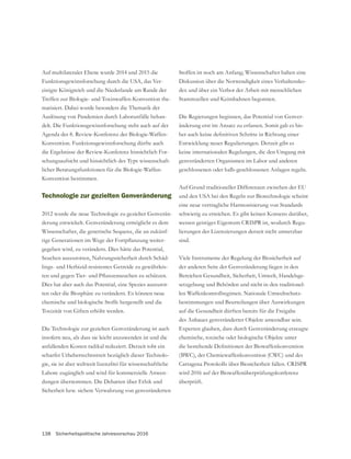 138 Sicherheitspolitische Jahresvorschau 2016
Auf multilateraler Ebene wurde 2014 und 2015 die
Funktionsgewinnforschung durch die USA, das Ver-
einigte Königreich und die Niederlande am Rande der
Treffen zur Biologie- und Toxinwaffen-Konvention the-
matisiert. Dabei wurde besonders die Thematik der
Auslösung von Pandemien durch Laborunfälle behan-
delt. Die Funktionsgewinnforschung steht auch auf der
Agenda der 8. Review-Konferenz der Biologie-Waffen-
Konvention. Funktionsgewinnforschung dürfte auch
die Ergebnisse der Review-Konferenz hinsichtlich For-
schungsaufsicht und hinsichtlich des Typs wissenschaft-
licher Beratungsfunktionen für die Biologie-Waffen-
Konvention bestimmen.
Technologie zur gezielten Genveränderung
-
Wissenschafter, die genetische Sequenz, die an zukünf-
-
gegeben wird, zu verändern. Dies hätte das Potential,
Seuchen auszurotten, Nahrungssicherheit durch Schäd-
-
Dies hat aber auch das Potential, eine Spezies auszurot-
ten oder die Biosphäre zu verändern. Es können neue
chemische und biologische Stoffe hergestellt und die
insofern neu, als dass sie leicht anzuwenden ist und die
anfallenden Kosten radikal reduziert. Derzeit tobt ein
scharfer Urheberrechtsstreit bezüglich dieser Technolo-
gie, sie ist aber weltweit lizenzfrei für wissenschaftliche
Labore zugänglich und wird für kommerzielle Anwen-
dungen übernommen. Die Debatten über Ethik und
Sicherheit bzw. sichere Verwahrung von genveränderten
Stoffen ist noch am Anfang; Wissenschafter haben eine
Diskussion über die Notwendigkeit eines Verhaltensko-
dex und über ein Verbot der Arbeit mit menschlichen
Stammzellen und Keimbahnen begonnen.
-
änderung erst im Ansatz zu erfassen. Somit gab es bis-
Entwicklung neuer Regulierungen. Derzeit gibt es
keine internationalen Regelungen, die den Umgang mit
genveränderten Organismen im Labor und anderen
geschlossenen oder halb-geschlossenen Anlagen regeln.
und den USA bei den Regeln zur Biotechnologie scheint
eine neue vertragliche Harmonisierung von Standards
schwierig zu erreichen. Es gibt keinen Konsens darüber,
wessen geistiges Eigentum CRISPR ist, wodurch Regu-
lierungen der Lizenzierungen derzeit nicht umsetzbar
sind.
Viele Instrumente der Regelung der Biosicherheit auf
-
setzgebung und Behörden und nicht in den traditionel-
len Waffenkontrollregimen. Nationale Umweltschutz-
bestimmungen und Beurteilungen über Auswirkungen
des Anbaues genveränderter Objekte anwendbar sein.
chemische, toxische oder biologische Objekte unter
(BWC), der Chemiewaffenkonvention (CWC) und des
Cartagena Protokolls über Biosicherheit fallen. CRISPR
wird 2016 auf der Biowaffenüberprüfungskonferenz
überprüft.
 