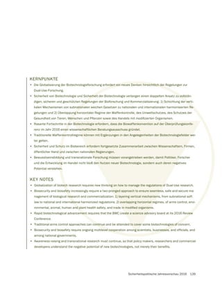Sicherheitspolitische Jahresvorschau 2016 139
KERNPUNKTE
• Die Globalisierung der Biotechnologieforschung erfordert ein neues Denken hinsichtlich der Regelungen zur
Dual-Use-Forschung.
• Sicherheit von Biotechnologie und Sicherheit der Biotechnologie verlangen einen doppelten Ansatz zu vollstän-
digen, sicheren und geschützten Regelungen der Bioforschung und Kommerzialisierung: 1) Schichtung der verti-
kalen Mechanismen von subnationalen weichen Gesetzen zu nationalen und internationalen harmonisierten Re-
gelungen und 2) Überlappung horizontaler Regime der Waffenkontrolle, des Umweltschutzes, des Schutzes der
• Rasante Fortschritte in der Biotechnologie erfordern, dass die Biowaffenkonvention auf der Überprüfungskonfe-
renz im Jahr 2016 einen wissenschaftlichen Beratungsausschuss gründet.
• Traditionelle Waffenkontrollregime können mit Ergänzungen in den Angelegenheiten der Biotechnologiefelder wei-
ter gelten.
• Sicherheit und Schutz im Biobereich erfordern fortgesetzte Zusammenarbeit zwischen Wissenschaftern, Firmen,
öffentlicher Hand und zwischen nationalen Regierungen.
• Bewusstseinsbildung und transnationale Forschung müssen vorangetrieben werden, damit Politiker, Forscher
und die Entwicklung im Handel nicht bloß den Nutzen neuer Biotechnologie, sondern auch deren negatives
Potential verstehen.
KEY NOTES
• Globalization of biotech research requires new thinking on how to manage the regulations of Dual-Use research.
• Biosecurity and biosafety increasingly require a two-pronged approach to ensure seamless, safe and secure ma-
nagement of biological research and commercialization: 1) layering vertical mechanisms, from subnational soft
law to national and international harmonized regulations; 2) overlapping horizontal regimes, of arms control, envi-
• Rapid biotechnological advancement requires that the BWC create a science advisory board at its 2016 Review
Conference.
• Traditional arms control approaches can continue and be attended to cover some biotechnologies of concern.
•
among national governments.
• Awareness-raising and transnational research must continue, so that policy makers, researchers and commercial
 