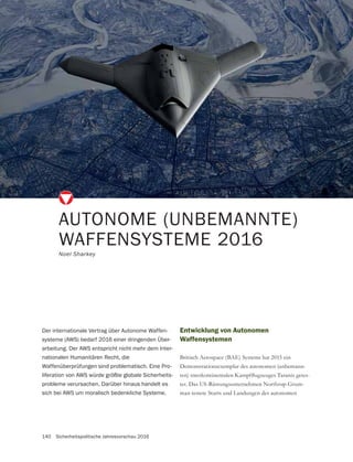 140 Sicherheitspolitische Jahresvorschau 2016
Entwicklung von Autonomen
Waffensystemen
Britisch Aerospace (BAE) Systems hat 2015 ein
Demonstrationsexemplar des autonomen (unbemann-
-
-
man testete Starts und Landungen des autonomen
AUTONOME (UNBEMANNTE)
WAFFENSYSTEME 2016
Noel Sharkey
Der internationale Vertrag über Autonome Waffen-
systeme (AWS) bedarf 2016 einer dringenden Über-
arbeitung. Der AWS entspricht nicht mehr dem Inter-
nationalen Humanitären Recht, die
Waffenüberprüfungen sind problematisch. Eine Pro-
liferation von AWS würde größte globale Sicherheits-
probleme verursachen. Darüber hinaus handelt es
sich bei AWS um moralisch bedenkliche Systeme.
 