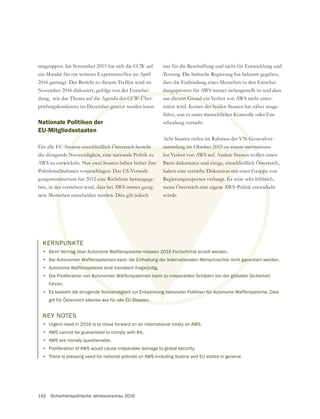 142 Sicherheitspolitische Jahresvorschau 2016
tengruppen. Im November 2015 hat sich die CCW auf
ein Mandat für ein weiteres Expertentreffen im April
2016 geeinigt. Der Bericht zu diesem Treffen wird im
November 2016 diskutiert, gefolgt von der Entschei-
dung, wie das Thema auf die Agenda der CCW-Über-
prüfungskonferenz im Dezember gesetzt werden kann.
Nationale Politiken der
EU-Mitgliedsstaaten
Für alle EU-Staaten einschließlich Österreich besteht
die dringende Notwendigkeit, eine nationale Politik zu
AWS zu entwickeln. Nur zwei Staaten haben bisher ihre
Politikmaßnahmen vorgeschlagen. Das US-Verteidi-
gungsministerium hat 2012 eine Richtlinie herausgege-
ben, in der versichert wird, dass bei AWS immer geeig-
nete Menschen entscheiden werden. Dies gilt jedoch
nur für die Beschaffung und nicht für Entwicklung und
Testung. Die britische Regierung hat bekannt gegeben,
dass die Einbindung eines Menschen in den Entschei-
dungsprozess für AWS immer sichergestellt ist und dass
stützt wird. Keiner der beiden Staaten hat näher ausge-
führt, was er unter menschlicher Kontrolle oder Ent-
scheidung versteht.
sammlung im Oktober 2015 zu einem internationa-
len Verbot von AWS auf. Andere Staaten wollen einen
Bann diskutieren und einige, einschließlich Österreich,
Regierungsexperten verlangt. Es wäre sehr hilfreich,
wenn Österreich eine eigene AWS-Politik entwickeln
würde.
KERNPUNKTE
• Beim Vertrag über Autonome Waffensysteme müssen 2016 Fortschritte erzielt werden.
• Bei Autonomen Waffensystemen kann die Einhaltung der Internationalen Menschrechte nicht garantiert werden.
• Autonome Waffensysteme sind moralisch fragwürdig.
• Die Proliferation von Autonomen Waffensystemen kann zu irreparablen Schäden bei der globalen Sicherheit
führen.
• Es besteht die dringende Notwendigkeit zur Entwicklung nationaler Politiken für Autonome Waffensysteme. Dies
gilt für Österreich ebenso wie für alle EU-Staaten.
KEY NOTES
• Urgent need in 2016 is to move forward on an international treaty on AWS.
• AWS cannot be guaranteed to comply with IHL.
• AWS are morally questionable.
• Proliferation of AWS would cause irreparable damage to global security.
• There is pressing need for national policies on AWS including Austria and EU states in general.
 