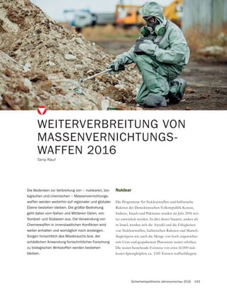 Sicherheitspolitische Jahresvorschau 2016 143
Nuklear
Die Programme für Nuklearwaffen und ballistische
Raketen der Demokratischen Volksrepublik Koreas,
Indiens, Israels und Pakistans werden im Jahr 2016 wei-
ter entwickelt werden. In drei dieser Staaten, anders als
in Israel, werden sich die Anzahl und die Fähigkeiten
von Nuklearwaffen, ballistischen Raketen und Marsch-
-
tem Uran und gespaltenem Plutonium weiter erhöhen.
Die weiter bestehende Existenz von etwa 16.000 nuk-
learen Sprengköpfen, ca. 1345 Tonnen waffenfähigem
WEITERVERBREITUNG VON
MASSENVERNICHTUNGS-
WAFFEN 2016
Tariq Rauf
Die Bedenken zur Verbreitung von – nuklearen, bio-
logischen und chemischen – Massenvernichtungs-
waffen werden weiterhin auf regionaler und globaler
Ebene bestehen bleiben. Die größte Bedrohung
geht dabei vom Nahen und Mittleren Osten, von
Nordost- und Südasien aus. Die Verwendung von
weiter anhalten und womöglich noch ansteigen.
Sorgen hinsichtlich des Missbrauchs bzw. der
schädlichen Anwendung fortschrittlicher Forschung
zu biologischen Wirkstoffen werden bestehen
bleiben.
 