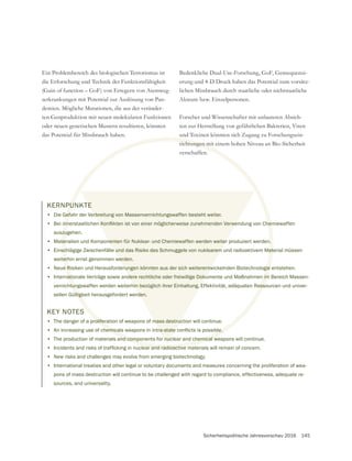 Sicherheitspolitische Jahresvorschau 2016 145
Ein Problembereich des biologischen Terrorismus ist
die Erforschung und Technik der Funktionsfähigkeit
serkrankungen mit Potential zur Auslösung von Pan-
demien. Mögliche Mutationen, die aus der veränder-
oder neuen genetischen Mustern resultieren, könnten
das Potential für Missbrauch haben.
erung und 4-D Druck haben das Potential zum vorsätz-
lichen Missbrauch durch staatliche oder nichtstaatliche
Akteure bzw. Einzelpersonen.
Forscher und Wissenschafter mit unlauteren Absich-
ten zur Herstellung von gefährlichen Bakterien, Viren
und Toxinen könnten sich Zugang zu Forschungsein-
richtungen mit einem hohen Niveau an Bio-Sicherheit
verschaffen.
KERNPUNKTE
• Die Gefahr der Verbreitung von Massenvernichtungswaffen besteht weiter.
•
auszugehen.
• Materialien und Komponenten für Nuklear- und Chemiewaffen werden weiter produziert werden.
• Einschlägige Zwischenfälle und das Risiko des Schmuggels von nuklearem und radioaktivem Material müssen
weiterhin ernst genommen werden.
• Neue Risiken und Herausforderungen könnten aus der sich weiterentwickelnden Biotechnologie entstehen.
• Internationale Verträge sowie andere rechtliche oder freiwillige Dokumente und Maßnahmen im Bereich Massen-
vernichtungswaffen werden weiterhin bezüglich ihrer Einhaltung, Effektivität, adäquaten Ressourcen und univer-
sellen Gültigkeit herausgefordert werden.
KEY NOTES
• The danger of a proliferation of weapons of mass destruction will continue.
•
• The production of materials and components for nuclear and chemical weapons will continue.
•
• New risks and challenges may evolve from emerging biotechnology.
• International treaties and other legal or voluntary documents and measures concerning the proliferation of wea-
pons of mass destruction will continue to be challenged with regard to compliance, effectiveness, adequate re-
sources, and universality.
 
