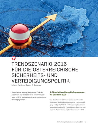 Sicherheitspolitische Jahresvorschau 2016 13
Dieser Beitrag fasst die Analysen der Experten
zusammen und verdichtet sie zu einem Trendsze-
nario 2016 für die österreichische Sicherheits- und
Verteidigungspolitik.
1. Sicherheitspolitische Umfeldszenarien
für Österreich 2025
Das Trendszenario 2016 basiert auf den umfassenden
Vorarbeiten des Bundesministeriums für Landesverteidi-
gung und Sport (BMLVS) zur Analyse möglicher künfti-
ger sicherheitspolitischer Entwicklungen. Es ist eine kon-
sequente Weiterentwicklung des Trendsszenarios 2015.
TRENDSZENARIO 2016
FÜR DIE ÖSTERREICHISCHE
SICHERHEITS- UND
VERTEIDIGUNGSPOLITIK
Johann Frank und Gustav E. Gustenau
 