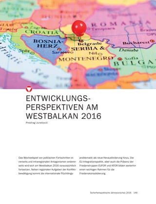 Sicherheitspolitische Jahresvorschau 2016 149
ENTWICKLUNGS-
PERSPEKTIVEN AM
WESTBALKAN 2016
Das Wechselspiel von politischen Fortschritten ei-
nerseits und intraregionalen Antagonismen anderer-
seits wird sich am Westbalkan 2016 voraussichtlich
-
bewältigung kommt die internationale Flüchtlings-
problematik als neue Herausforderung hinzu. Die
EU-Integrationspolitik, aber auch die Präsenz der
Friedenstruppen EUFOR und KFOR bilden weiterhin
einen wichtigen Rahmen für die
Friedenskonsolidierung.
 